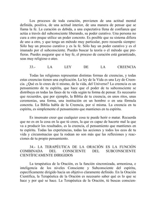 Los procesos de toda curación, provienen de una actitud mental
definida, positiva, de una actitud interior, de una manera de pensar que se
llama la fe. La curación es debida, a una expectativa llena de confianza que
actúa a través del subconsciente liberando, su poder curativo. Una persona no
cura a otro poque utilice un poder concreto. Es posible que su sistema difiera
de uno a otro, y que tenga un método muy particular, pero recuerda siempre:
Sólo hay un proceso curativo y es la fe. Sólo hay un poder curativo y es el
imanado por el subconsciente. Puedes buscar la teoría o el método que pre-
fieras. Puedes asegurar que si hay fe, el proceso de curación está garantizado,
seas muy religioso o ateo.

      33.-        LA          LEY          DE         LA          CREENCIA

       Todas las religiones representan distintas formas de creencias, y todas
estas creencias tienen una explicación. La ley de la Vida es una Ley de Creen-
cia. ¿Qué es lo crees de ti mismo, de la vida, del Universo? La creencia es un
pensamiento de tu espíritu, que hace que el poder de tu subconsciente se
distribuya en todas las fases de tu vida según tu forma de pensar. Es necesario
que recuerdos, que por ejemplo, la Biblia de tu creencia, en unos ritos, unas
ceremonias, una forma, una institución en un hombre o en una fórmula
concreta. La Biblia habla de la Creencia, por sí misma. La creencia en tu
espíritu, es simplemente el pensamiento que mantienes en tu espíritu.

      Es insensato creer que cualquier cosa te puede herir o matar. Recuerda
que no es en la cosa en la que tú crees, la que es capaz de hacerte mal la que
va a producir los resultados, es la creencia, el pensamiento que mantienes en
tu espíritu. Todas las experiencias, todas las acciones y todos los ecos de tu
vida y circunstnacias que la rodean no son más que las reflexiones y reac-
ciones de tu propio pensamiento.

    34.- LA TERAPÉUTICA DE LA ORACIÓN ES LA FUNCIÓN
COMBINADA     DEL   CONSCIENTE  DEL   SUBCONSCIENTE
CIENTÍFICAMENTE DIRIGIDOS

       La terapéutica de la Oración, es la función sincronizada, armoniosa, e
inteligencia de los niveles Consciente y Subconsciente del espíritu,
específicamente dirigido hacia un objetivo claramente definido. En la Oración
Científica, la Terapéutica de la Oración es necesario saber qué es lo que se
hace y por qué se hace. La Terapéutica de la Oración, tú buscas conscien-
 