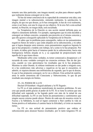 temente una idea particular, una imagen mental, un plan para obtener aquello
que realmente deseas conseguir en tu vida.
       Tú has de tomar conciencia de tu capacidad de comunicar esta idea, esta
imagen mental a tu subconsciente, sintiendo realmente, la satisfacción, la
alegría, de que eso que deseas, ya lo has conseguido, lo has de vivir realmente,
como si así fuera, con una fe ciega en ese objetivo. Si tú eres fiel a esta actitud
mental, tu Oración, no tengas duda, será escuchada.
       La Terapéutica de la Oración es una acción mental definida para un
objetivo claramente definido. Un ejemplo, supongamos que tú estás decidido a
conseguir un trabajo concreto, ocupando una posición en el mismo concreta y
que ello quieres conseguirlo aplicando la Terapéutica de la Oración.
       Tú sabes que tu problema para conseguirlo, radica en tus pensamientos
negativos llenos de temor y que están alojados en tu subconsciente, y tú sabes
que si logras despejar estos temores, estos pensamientos negativos lograrás lo
que te has propuesto y tendrás este trabajo, tal y como te lo has propuesto. Por
lo tanto, tú debes girar hacia el inmenso poder de tu subconsciente, hacia esta
Inteligrencia Infinita alojada en ti, y su capacidad de proporcionarte todo
aquello de lo que tienes deseo.
       Meditando sobre estas verdades, tu temor comenzará a desaparecer y el
recuerdo de estas verdades corregirá tus creencias erróneas. Has de dar gra-
cias, cuando ya veas aproximarse los resultados que tú te has propuesto.
Mientras tu estás Orando, tú rehúsas totalmente en dar poder a ninguna cosa,
ni a las condiciones más adversas y negativas en las que te encuentres, ni
admitir, ni siquiera durante una millonésima de segundo, que lo que tú deseas,
lo que te has propuesto conseguir, no lo vas a obtener. Esta actitud de espíritu,
atrae la unión armoniosa del Consciente y Subconsciente, lo que da por
resultado una energía sin límites.

       35.- EL PODER DE LA FE
       Declaró D'Alembart: «Seguid adelante y la FE llegará».
       La FE es el más poderoso neutralizante de nuestros problemas. Si uno
cree que puede podrá gracias al poder de la FE. Si se tiene la certeza que una
dificultad será superada se ha logrado partir con más de la mitad de esa
dificultad superada. La FE es una fusión de pensamientos y sentimientos que
ningún suceso externo puede alterar. Dentro de cada uno de nosotros existe la
Fuerza y la Sabiduría, la cual al lograr comenzar a fluir cambia la vida en
forma positiva al indicarnos el camino hacia la felicidad y el éxito en nuestras
metas.
       La FE es una actitud de pensamiento positivo que ordena al
subconsciente para alcanzar buenos resultados. por lo tanto tengamos FE en
 