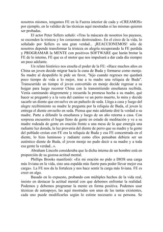nosotros mismos, tengamos FE en la Fuerza interior de cada y «CREAMOS»
por ejemplo, en la validez de las técnicas aquí mostradas si las mismas quieren
ser probadas.
       El actor Peter Sellers señaló: «Tras la máscara de nosotros los payasos,
se esconden la tristeza y los corazones destrozados». En el circo de la vida, lo
señalado por Sellers es una gran verdad... ¡REACCIONEMOS! sólo de
nosotros depende transformar la tristeza en alegría recuperando la FE perdida
y PROGRAMAR la MENTE con positivos SOFTWARE que harán brotar la
FE de lo interno, FE que es el motor que nos impulsará a dar cada día siempre
un paso adelante.
       Un relato histórico nos enseña el poder de la FE: «Hace muchos años en
China un joven decide migrar hacia la cuna de Buda y formarse como monje.
Su madre al despedirlo le pide un favor, "hijo cuando regreses me quedará
poco tiempo de vida a lo mejor, trae a tu madre una reliquia de Buda".
Transcurrido un tiempo el joven convertido en monje decide regresar a su
hojgar para luego recorrer China con la transmitiendo enseñanza recibida.
Venía caminando alegremente y recuerda la promesa hecha a su madre, qué
hacer se preguntó y a la vera del camino ve un perro muerto, lo mira y decide
sacarle un diente que envuelve en un pañuelo de seda. Llega a casa y luego del
alegre recibimiento su madre le pregunta por la reliquia de Buda, el joven le
entrega el diente envuelto en seda. Piensa que más adelante diré la verdad a su
madre. Parte a difundir la enseñanza y luego de un año retorna a casa. Con
sorpresa encuentra el hogar lleno de gente en estado de meditación y ve a su
madre rodeada de gente en oración frente a una mesa de la que emergía una
radiante luz dorada, la luz provenía del diente de perro que su madre y la gente
del poblado creían con FE era la reliquia de Buda y esa FE concentrada en el
diente, lo hizo luminoso y radiante como ellos pensaban debiera ser un
auténtico diente de Buda, el joven monje no pudo decir a su madre y a toda
esa gente la verdad...».
       Abraham Lincoln consideraba que la dicha interna de un hombre está en
proporción de su gozosa actitud mental.
       Phillips Brooks manifestó: «En mi oración no pido a DIOS una carga
más liviana en la vida, sino una espalda más fuerte para poder llevar mejor esa
carga». La FE nos da la fortaleza y nos hace sentir la carga más liviana. FE es
creer en algo.
       Basado en lo expuesto, probando con múltiples hechos de la vida real,
insisto en destacar la actitud mental con que debemos enfrentar la realidad.
Podemos y debemos programar la mente en forma positiva. Podemos usar
técnicas de autoapoyo, las aquí mostradas son unas de las tantas existentes,
cada uno puede modificarlas según lo estime necesario a su persona. Se
 