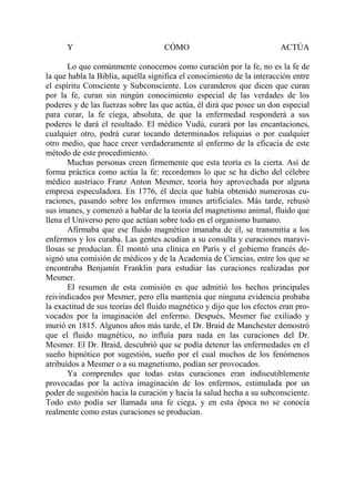 Y                             CÓMO                                ACTÚA

       Lo que comúnmente conocemos como curación por la fe, no es la fe de
la que habla la Biblia, aquélla significa el conocimiento de la interacción entre
el espíritu Consciente y Subconsciente. Los curanderos que dicen que curan
por la fe, curan sin ningún conocimiento especial de las verdades de los
poderes y de las fuerzas sobre las que actúa, él dirá que posee un don especial
para curar, la fe ciega, absoluta, de que la enfermedad responderá a sus
poderes le dará el resultado. El médico Vudú, curará por las encantaciones,
cualquier otro, podrá curar tocando determinados reliquias o por cualquier
otro medio, que hace creer verdaderamente al enfermo de la eficacia de este
método de este procedimiento.
       Muchas personas creen firmemente que esta teoría es la cierta. Así de
forma práctica como actúa la fe: recordemos lo que se ha dicho del célebre
médico austríaco Franz Anton Mesmer, teoría hoy aprovechada por alguna
empresa especuladora. En 1776, él decía que había obtenido numerosas cu-
raciones, pasando sobre los enfermos imanes artificiales. Más tarde, rehusó
sus imanes, y comenzó a hablar de la teoría del magnetismo animal, fluido que
llena el Universo pero que actúan sobre todo en el organismo humano.
       Afirmaba que ese fluido magnético imanaba de él, se transmitía a los
enfermos y los curaba. Las gentes acudían a su consulta y curaciones maravi-
llosas se producían. Él montó una clínica en París y el gobierno francés de-
signó una comisión de médicos y de la Academia de Ciencias, entre los que se
encontraba Benjamín Franklin para estudiar las curaciones realizadas por
Mesmer.
       El resumen de esta comisión es que admitió los hechos principales
reivindicados por Mesmer, pero ella mantenía que ninguna evidencia probaba
la exactitud de sus teorías del fluido magnético y dijo que los efectos eran pro-
vocados por la imaginación del enfermo. Después, Mesmer fue exiliado y
murió en 1815. Algunos años más tarde, el Dr. Braid de Manchester demostró
que el fluido magnético, no influía para nada en las curaciones del Dr.
Mesmer. El Dr. Braid, descubrió que se podía detener las enfermedades en el
sueño hipnótico por sugestión, sueño por el cual muchos de los fenómenos
atribuídos a Mesmer o a su magnetismo, podían ser provocados.
       Ya comprendes que todas estas curaciones eran indiscutiblemente
provocadas por la activa imaginación de los enfermos, estimulada por un
poder de sugestión hacia la curación y hacia la salud hecha a su subconsciente.
Todo esto podía ser llamada una fe ciega, y en esta época no se conocía
realmente como estas curaciones se producían.
 