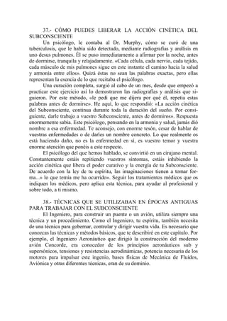 37.- CÓMO PUEDES LIBERAR LA ACCIÓN CINÉTICA DEL
SUBCONSCIENTE
       Un psicólogo, le contaba al Dr. Murphy, cómo se curó de una
tuberculosis, que le había sido detectado, mediante radiografías y análisis en
uno desus pulmones. Él se puso inmediatamente a afirmar por la noche, antes
de dormirse, tranquila y relajadamente. «Cada célula, cada nervio, cada tejido,
cada músculo de mis pulmones sigue en este instante el camino hacia la salud
y armonía entre ellos». Quizá éstas no sean las palabras exactas, pero ellas
representan la esencia de lo que recitaba el psicólogo.
       Una curación completa, surgió al cabo de un mes, desde que empezó a
practicar este ejercicio así lo demostraron las radiografías y análisis que si-
guieron. Por este método, «le pedí que me dijera por qué él, repetía estas
palabras antes de dormirse». He aquí, lo que respondió: «La acción cinética
del Subconsciente, continua durante toda la duración del sueño. Por consi-
guiente, darle trabajo a vuestro Subconsciente, antes de dormiros». Respuesta
enormemente sabia. Este psicólogo, pensando en la armonía y salud, jamás dió
nombre a esa enfermedad. Te aconsejo, con enorme tesón, cesar de hablar de
vuestras enfermedades o de darles un nombre concreto. Lo que realmente os
está haciendo daño, no es la enfermedad en sí, es vuestro temor y vuestra
enorme atención que ponéis a este respecto.
       El psicólogo del que hemos hablado, se convirtió en un cirujano mental.
Constantemente estáis repitiendo vuestros síntomas, estáis inhibiendo la
acción cinética que libera el poder curativo y la energía de tu Subconsciente.
De acuerdo con la ley de tu espíritu, las imaginaciones tienen a tomar for-
ma...» lo que temía me ha ocurrido». Seguir los tratamientos médicos que os
indiquen los médicos, pero aplica esta técnica, para ayudar al profesional y
sobre todo, a ti mismo.

      38.- TÉCNICAS QUE SE UTILIZABAN EN ÉPOCAS ANTIGUAS
PARA TRABAJAR CON EL SUBCONSCIENTE
      El Ingeniero, para construir un puente o un avión, utiliza siempre una
técnica y un procedimiento. Como el Ingeniero, tu espíritu, también necesita
de una técnica para gobernar, controlar y dirigir vuestra vida. Es necesario que
conozcas las técnicas y métodos básicos, que te describiré en este capítulo. Por
ejemplo, el Ingeniero Aeronáutico que dirigió la construcción del moderno
avión Concorde, era conocedor de los principios aeronáuticos sub y
supersónicos, tensiones y resistencias aerodinámicas, potencia necesaria de los
motores para impulsar este ingenio, bases físicas de Mecánica de Fluidos,
Aviónica y otras diferentes técnicas, eran de su dominio.
 