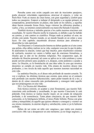 Pensaba como este avión cargado con más de trescientos pasajeros,
podía alcanzar velocidades supersónicas, atravesar el espacio, y volar un
París-New York en menos de cinco horas, con gran seguridad y confort para
todos sus pasajeros. Empezó a trabajar él dirigiendo a su equipo primero en
computadoras, posteriormente en planos, más tarde en los talleres, y aquellas
ideas fueron tomando forma física, luego vinieron las diferentes pruebas y
vuelos, y hoy, ya tenemos comercialmente esa maravilla llamada Concorde.
       También técnicas y métodos gracias a los cuales nuestras oraciones son
escuchadas. Si vuestra Oración recibe la respuesta, es debido a que ha habido
un camino, y este camino es científico. Porque nada se produce al azar, no
olvides esto jamás. Nuestro mundo, es un mundo basado en un orden y unas
leyes. En este capítulo, encontrarás diversas técnicas para alimentar y
desarrollar tu vida espiritual.
       Tus Oraciones o Comunicación Interna no deben quedar en el aire como
una pelota, ellas deben realizar en tu vida, cualquier cosa por la que tú pides.
Si analizamos la oración, vemos que hay muchos, pero muchísimos sistemas
de realizarla, nosotros no vamos a hablar aquí de oraciones formalistas, o
rituales que se dan en las distintas religiones. Nos ocuparemos aquí, de
métodos de Oración personal, tal como se aplica en tu vida cotidiana y como
puede servirte primero para ayudarte a ti, después, como podemos a ayudar a
otros. La Oración, es la formulación de una idea sobre la cosa que nosotros
deseamos se cumpla en nuestra vida. Ella emana de nuestros deseos más
profundos, y nos revela de todo aquello que nosotros tenemos necesidad en
esta vida.
       La auténtica Oración, es el deseo más profundo de nuestro corazón. Te
voy a explicar, las distintas técnicas que existen, para entrar en el contacto
más profundo con nuestro Subconsciente, «para poder tratarlo de tú a tú», y
dentro de él, cómo conocerlo más profundamente y conseguir todo aquello
que nos propongamos en esta vida:
       38.1.- La Técnica del Abandono
       Esta técnica consiste, en aceptar y creer firmemente, que nuestro Sub-
consciente está recibiendo y escuchando, lo que nuestro Consciente le está
pidiendo. Esta técnica se realiza mucho mejor, en un estado de relajación
profunda, o de somnolencia. Toma plena conciencia, de que nuestro Sub-
consciente, es la Inteligencia Infinita, el único Poder Infinito. Piensa con gran
calma y tranquilidad, en aquello que quieres obtener o conseguir y «siente» en
ese mismo momento, la enorme alegría y satisfacción, como si ya lo hubieras
recibido.
       Debes de ser como un niño con «anginas», que repite con enorme
convicción «Me van a desaparecer en este momento, ya no tengo anginas», y
 