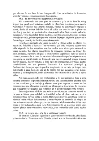 que al cabo de una hora le han desaparecido. Usa esta técnica de forma tan
sencilla y simple, como una simple línea recta...
       38.2.- Tu Subconsciente aceptará tus proyectos
       Vas a construir una casa para tu residencia y la de tu familia, estoy
seguro que pondrás el máximo cuidado en planificar la misma junto con tu
Arquitecto, y mucho más interés pondrás, cuando tu constructor empiece a
poner, desde el primer ladrillo, hasta el color con que se van a pintar tus
paredes, y que éste, se ajustará a los planos realizados. Supervisarás todos los
materiales, verás la calidad de las maderas, o de los azulejos, buscarás siempre
lo mejor de todo, primero porque eres tú quien lo pagas, segundo, porque es el
futuro hogar para ti y tu familia, acuerdo con esto.
       ¿Qué haces respecto a tu «casa mental»? y ¿dónde están tus planos res-
pecto a tu felicidad y riqueza? Ten en cuenta, que todo lo que te ocurre en tu
vida, depende de los materiales con los cuales tú te sirves para construir tu
«casa mental». Tus planos están llenos de conceptos mentales de temor, fra-
caso, ansiedad, o penuria al igual si te encuentras deprimido, lleno de dudas y
cinismo, entonces la textura de los materiales mentales que has depositado en
tu espíritu se manifestarán en forma de una mayor ansiedad, mayor tensión,
mayor fracaso, mayor penuria, y todo tipo de limitaciones, por todas partes,
convirtiéndote en una persona fracasada. La actividad principal y
fundamental, la mayor que tú puedes imaginarte en tu vida, es la que estás
elaborando a cada hora del día en tu mente. No des descanso a tus pensa-
mientos y tu imaginación, están elaborando los «planos de lo que va a ser tu
vida».
       Así pues, conociendo con profundidad y fe, este principio, hora a hora,
instante a instante, tú puedes elaborar para ti, una salud radiante, enorme éxito
en tus relaciones y tu trabajo y obtener una gran riqueza, a través de los
pensamientos que alimentas tu mente, de ideas que se te ocurren, de creencias
que tú aceptas y de escenas que tú repites en el estudio secreto de tu espíritu.
       Este majestuoso edificio, ese palacio que tú puedes construir para ti, no
es sino tu futura personalidad, tu identidad sobre el plano exterior, será la
historia de toda tu vida sobre la tierra. Haz planos nuevos, construye luego los
mismos sobre sólidos fundamentos y bases de paz, de armonía, de alegría en
este mismo momento, ahora ya, en este instante. Meditando sobre todas estas
cosas, y reivindicándolas para ti, tu Subconsciente lo va a aceptar como unos
nuevos planos para construir tu nueva vida, y se te manifestarán como hechos
reales.
       38.3.- La ciencia es el arte de la verdadera Oración
       El término «Ciencia» significa el conocimiento coordinado, clasificado
y sistematizado. Pensemos en la Ciencia y en el arte de la verdadera Oración,
 