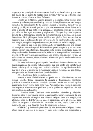 respecto a los principales fundamentos de la vida y a las técnicas y procesos,
por medio de los cuales tú puedes guiar tu vida, y la vida de todos los seres
humanos, cuando ellos se aplican fielmente.
       El arte, es tu técnica, vuestro proceso y la ciencia sobre la cual ellos
reposan, y es la respuesta definida y concreta del espíritu creador a tu imagen
mental, a tu pensamiento. Se ha dicho: «Buscad y hallaréis, llamad y se os
abrirá, y pedid y se os dará, porque el que busca encuentra, al que llama, se le
abre la puerta, al que pide se le concede...» enseñanza, implica la enorme
precisión de las leyes mentales y espirituales. Siempre hay una respuesta
directa de la Inteligencia Infinita de tu Subconsciente a tu modo de pensar
Consciente. Si tú pides pan, jamás recibirás una piedra. Pero para recibir, es
necesario que tú pidas con fe, con «creencia». Si no has trazado en tu espíritu
una imagen, tu espíritu no puede moverse, por entonces, nada le empuja.
       Tu Oración, que es un acto mental, debe ser aceptada como una imagen
en tu espíritu, antes de que el Subconsciente pueda aceptarla y poderla con-
seguir. Es muy importante que la aceptes en tu espíritu sin ninguna duda, sin
ninguna discusión. Esta contemplación, debe de ir acompañada de una enorme
alegría por lo que ya está conseguido, de una enorme relajación al ver que ya
se ha cumplido tu deseo, desde el mismo instante en que lo has introducido en
tu Subconsciente.
       Tu conocimiento de que tu espíritu Consciente, siempre obtiene una res-
puesta precisa de tu espíritu Subconsciente, que está unido a la Sabiduría, al
Poder Infinito y ello te otorga una confianza absoluta. He aquí las bases de lo
que es el arte y la ciencia de la verdadera Oración. Actuando de esta forma,
siempre verás tus deseos cumplidos. Jamás lo dudes...
       38.4.- La técnica de la «visualización»
       Vamos a usar dinámicamente el poder de la Visualización en una
técnica sencilla donde guiaremos la energía a determinados propósitos
positivos orientados a nuestro beneficio personal. No es una actitud egoísta
querer estar bien y lograr éxito en la vida. Para dar hay que tener, si queremos
dar tengamos primero metas positivas y en lo posible un organismo que nos
acompañe en su realización.
       1. Primera etapa: Conviene estar sentados, cómodos y relajados.
Cerrarlos ojos y suavemente sentir la respiración, tomar conciencia de una
respiración pausada, al inspirar ver cómo el oxígeno pasa a la sangre y los
glóbulos rojos lo distribuyen en todo el organismo, vivir el proceso, cada
célula se oxigena y eliminan las sustancias tóxicas, sentir como con la
expiración sale el aire llevando fuera del organismo lo tóxico.
       «INSPIRO y lleno mis pulmones de aire fresco con Oxígeno. Siento
cómo pasa el oxígeno a la sangre y todas mis células son oxigenadas y
 