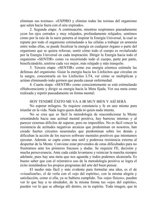eliminan sus toxinas». «EXPIRO y elimino todas las toxinas del organismo
que salen hacia fuera con el aire expirado».
       2. Segunda etapa: A continuación, mientras respiramos pausadamente
ycon los ojos cerrados y muy relajados, profundamente relajados, sentimos
cómo por la raíz de la nariz penetra al inspirar la Energía Universal, la cual se
reparte por todo el organismo estimulando a las células a trabajar en armonía
entre todas ellas, se puede focalizar la energía en cualquier órgano o parte del
organismo que se quiera reforzar, sentir cómo todo el cuerpo es revitalizado
por la Energía Universal en cada inspiración. Dirigir la Energía hacia todo el
organismo «SENTIR» como va recorriendo todo el cuerpo, parte por parte,
beneficiándolo, sentirse cada vez mejor, más relajado y más tranquilo.
       3. Tercera etapa: «SENTIR» como esa energía cósmica estimula las
defensas del organismo. Guiar la energía hacia los Linfocitos que circulan en
la sangre, concentrarla en los Linfocitos LT4, ver cómo se multiplican y
actúan eliminando todo germen que pueda causar enfermedad.
       4. Cuarta etapa: «SENTIR» como conscientemente se está estimulando
elSubconsciente y dirigir su energía hacia la Meta fijada. Ver esa meta como
realizada y repetir pausadamente en forma mental:

       HOY TENDRÉ ÉXITO ME VA A IR MUY BIEN Y ASÍ SERÁ
       No esperar milagros. Se requiere constancia y fe en uno mismo para
triunfar en la vida. Nada logra quien duda ni quien nada intenta.
       No se crea que es fácil la metodología de reacondicionar la Mente
orientándola hacia una actitud mental positiva, hay barreras internas y al
parecer externas difíciles de superar, pero no imposibles. No es fácil vencer la
resistencia de actitudes negativas arcaicas que predominan en nosotros, han
creado fuertes circuitos neuronales que predominan sobre los demás y
dificultan la acción de los nuevos software mentales positivos que intentamos
ejecutar. Además se capta como una sutil y poderosa resistencia externa al
despertar de la Mente. Conviene estar prevenidos de estas dificultades para no
frustrarnos ante los primeros fracasos y dudas. Se requiere FE, decisión y
mucha perseverancia. Ante cada caída levantarse y reiniciar la marcha siempre
adelante, pues hay una meta que nos aguarda y todos podemos alcanzarla. Es
bueno saber que con el reiterativo uso de la metodología positiva se logra el
éxito instalándose los propios programas del arte del buen pensar.
       El medio más fácil y más evidente para formular una idea, es el de
«visualizarla», el de verla con el «ojo del espíritu», con la misma alegría y
satisfacción, como si ella, ya se hubiera cumplido. Tus «ojos físicos», pueden
ver lo que hay a tu alrededor, de la misma forma tus «ojos del espíritu»,
pueden ver lo que se alberga allí dentro, en tu espíritu. Toda imagen, que tú
 