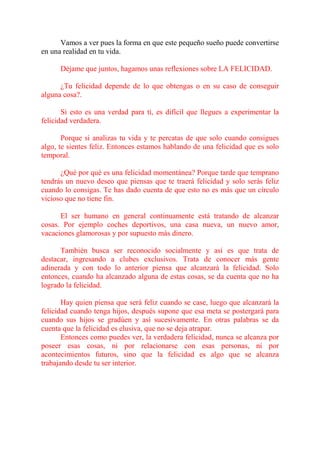 Vamos a ver pues la forma en que este pequeño sueño puede convertirse
en una realidad en tu vida.

      Déjame que juntos, hagamos unas reflexiones sobre LA FELICIDAD.

      ¿Tu felicidad depende de lo que obtengas o en su caso de conseguir
alguna cosa?.

       Si esto es una verdad para ti, es difícil que llegues a experimentar la
felicidad verdadera.

       Porque si analizas tu vida y te percatas de que solo cuando consigues
algo, te sientes feliz. Entonces estamos hablando de una felicidad que es solo
temporal.

      ¿Qué por qué es una felicidad momentánea? Porque tarde que temprano
tendrás un nuevo deseo que piensas que te traerá felicidad y solo serás feliz
cuando lo consigas. Te has dado cuenta de que esto no es más que un círculo
vicioso que no tiene fin.

      El ser humano en general continuamente está tratando de alcanzar
cosas. Por ejemplo coches deportivos, una casa nueva, un nuevo amor,
vacaciones glamorosas y por supuesto más dinero.

      También busca ser reconocido socialmente y así es que trata de
destacar, ingresando a clubes exclusivos. Trata de conocer más gente
adinerada y con todo lo anterior piensa que alcanzará la felicidad. Solo
entonces, cuando ha alcanzado alguna de estas cosas, se da cuenta que no ha
logrado la felicidad.

       Hay quien piensa que será feliz cuando se case, luego que alcanzará la
felicidad cuando tenga hijos, después supone que esa meta se postergará para
cuando sus hijos se gradúen y así sucesivamente. En otras palabras se da
cuenta que la felicidad es elusiva, que no se deja atrapar.
       Entonces como puedes ver, la verdadera felicidad, nunca se alcanza por
poseer esas cosas, ni por relacionarse con esas personas, ni por
acontecimientos futuros, sino que la felicidad es algo que se alcanza
trabajando desde tu ser interior.
 