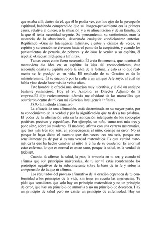que estaba allí, dentro de él, que él lo podía ver, con los ojos de la percepción
espiritual, habiendo comprendido que su imagen-pensamiento era la primera
causa, relativa al dinero, a la situación y a su alimentación y de su familia, de
la que él tenía necesidad urgente. Su pensamiento, su sentimiento, eran la
sustancia de la abundancia, desecando cualquier condicionante anterior.
Repitiendo «Gracias Inteligencia Infinita», cientos y cientos de veces, su
espíritu y su corazón se elevaron hasta el punto de la aceptación, y cuando los
pensamientos de penuria, de pobreza y de caos le venían a su espíritu, él
repetía: «Gracias Inteligencia Infinita».
       Tantas veces como fuera necesario. Él creía firmemente, que mientras él
mantuviera esa idea en su espíritu, la idea del reconocimiento, éste
reacondicionaría su espíritu sobre la idea de la fortuna, y esto es lo que real-
mente se le produjo en su vida. El resultado de su Oración es de lo
másinteresante. Él se encontró por la calle a un antiguo Jefe suyo, al cual no
había visto desde hace más de veinte años.
       Este hombre le ofreció una situación muy lucrativa, y le dió un anticipo
bastante sustancioso. Hoy el Sr. Antonio, es Director Adjunto de la
empresa.Él dijo recientemente: «Jamás me olvidaré de las maravillas que
ocurrieron dentro de mí con mi «Gracias Inteligencia Infinita».
       38.9.- El método afirmativo
       La eficacia de una afirmación, está determinada en su mayor parte, por
tu conocimiento de la verdad y por la significación que tu dés a tus palabras.
El poder de tu afirmación está en la aplicación inteligente de los conceptos
positivos precisos y específicos. Por ejemplo, un niño, sumo tres más tres y
pone siete, sobre su cuaderno. El maestro, afirma con una certeza matemática,
que tres más tres son seis, en consecuencia el niño, corrige su error. No es
porque lo haya dicho el maestro que dos veces tres sea seis, porque eso
sencillamente ya de por sí es una verdad matemática. Es esta verdad mate-
mática la que ha hecho cambiar al niño la cifra de su cuaderno. Es anormal
estar enfermo, lo que es normal es estar sano, porque la salud, es la verdad de
todo ser.
       Cuando tú afirmas la salud, la paz, la armonía en tu ser, y cuando tú
afirmas que son principios universales, de tu ser tú estás reordenando los
prototipos negativos de tu subconsciente sobre la base de tu fe y sobre la
comprensión de lo que tú afirmas.
       Los resultados del proceso afirmativo de la oración dependen de tu con-
formidad a los principios de la vida, sin tener en cuenta las apariencias. Te
pido que consideres que sólo hay un principio matemático y no un principio
de error, que hay un principio de armonía y no un principio de desorden. Hay
un principio de salud pero no existe un principio de enfermedad. Hay un
 