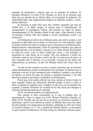 principio de abundancia y riqueza pero no un principio de pobreza. El
principio afirmativo, lo inició el Dr. Murphy, en favor de su hermana, que
tenía que ser operada de un cálculo biliar, en un hospital de Inglaterra. Su
enfermedad había sido diagnosticada después de diferentes análisis y radio-
grafías habituales.
       Su hermana le pidió Orar para ella. Estaban separados por más de
10.000 Km. y no había tiempo, ni espacio para el entendimiento. El
entendimiento, la Inteligencia Infinita, está presente en todos los puntos
simultáneamente. El Dr. Murphy afirmó lo que sigue: «Esta Oración es para
mi hermana Catalina. Ella está relajada y en paz, equilibrada, serena y en
calma total.
       La Inteligencia Curativa de su Subconsciente, que creó su cuerpo, y está
presente en cada célula de su cuerpo, en cada nervio, en cada mascullo, según
el modelo perfecto de todos los órganos que se encuentra en su Subconsciente.
Silenciosamente, tranquilamente, todos los prototipos formados que están en
su Subconsciente, son corregidos y puestos en su orden natural del principio
de todas las cosas, como la única verdad que existe, y este principio se
manifiesta en cada átomo de su cuerpo. Ella está dispuesta a recibir las
corrientes curativas que circulan a través de ella y la atraviesas de parte a p
arte, saneando todo lo deforme, en su recorrido, y lanzar de esta forma una
salud perfecta, en armonía y en paz. Dr. Murphy afirmó esto varias veces al
día.
       Al cabo de dos semanas un nuevo examen, demostró, que su hermana
estaba absolutamente curada, la radiografía así lo atestiguó. Es declarar que se
mantiene tu acción, la que consideras como verdadera y auténtica, esta actitud
de espíritu, en contra de todas las normas y principios humanos, y de toda
apariencia negativa, que tenga a contradecir tus afirmaciones.
       Piensa que tú no puedes afirmar una cosa, cuando al mismo tiempo la
estás negando. Repite una afirmación sabiendo porque la dices y cómo la
dices, tu espíritu la aceptará como verdadera, lo que tú ya en un principio has
aceptado. Continúa afirmando las verdades de la vida, hasta que obtengas la
reacción del Subconsciente que te satisfaga...
       38.10.- El método basado en la argumentación
       Este método se basa exactamente en lo que su palabra dice, la
argumentación. Tiene su origen con el Dr. Phineas Parkchurst Quimby, de
Main. El Dr. Quimby que fue uno de los pioneros en curaciones mentales y
espirituales, ejerció su p rofesión de médico en Belfast, hace unos cien años.
Su obra titulada «Los manuscritos de Quimby», publicada en 1921 por Tomas
y Crowell Company, N. Y. City y editada por Horatio Dresser, se encuentran
en gran número de bibliotecas. El libro recoge los diferentes artículos apare-
 