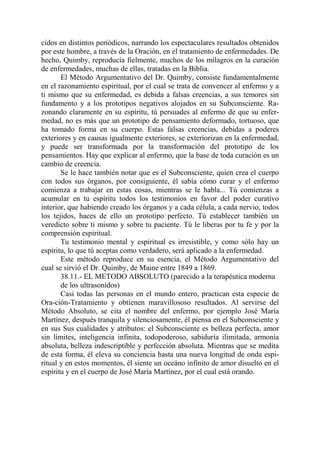 cidos en distintos periódicos, narrando los espectaculares resultados obtenidos
por este hombre, a través de la Oración, en el tratamiento de enfermedades. De
hecho, Quimby, reproducía fielmente, muchos de los milagros en la curación
de enfermedades, muchas de ellas, tratadas en la Biblia.
       El Método Argumentativo del Dr. Quimby, consiste fundamentalmente
en el razonamiento espiritual, por el cual se trata de convencer al enfermo y a
ti mismo que su enfermedad, es debida a falsas creencias, a sus temores sin
fundamento y a los prototipos negativos alojados en su Subconsciente. Ra-
zonando claramente en su espíritu, tú persuades al enfermo de que su enfer-
medad, no es más que un prototipo de pensamiento deformado, tortuoso, que
ha tomado forma en su cuerpo. Estas falsas creencias, debidas a poderes
exteriores y en causas igualmente exteriores, se exteriorizan en la enfermedad,
y puede ser transformada por la transformación del prototipo de los
pensamientos. Hay que explicar al enfermo, que la base de toda curación es un
cambio de creencia.
       Se le hace también notar que es el Subconsciente, quien crea el cuerpo
con todos sus órganos, por consiguiente, él sabía cómo curar y el enfermo
comienza a trabajar en estas cosas, mientras se le habla... Tú comienzas a
acumular en tu espíritu todos los testimonios en favor del poder curativo
interior, que habiendo creado los órganos y a cada célula, a cada nervio, todos
los tejidos, haces de ello un prototipo perfecto. Tú establecer también un
veredicto sobre ti mismo y sobre tu paciente. Tú le liberas por tu fe y por la
comprensión espiritual.
       Tu testimonio mental y espiritual es irresistible, y como sólo hay un
espíritu, lo que tú aceptas como verdadero, será aplicado a la enfermedad.
       Este método reproduce en su esencia, el Método Argumentativo del
cual se sirvió el Dr. Quimby, de Maine entre 1849 a 1869.
       38.11.- EL METODO ABSOLUTO (parecido a la terapéutica moderna
       de los ultrasonidos)
       Casi todas las personas en el mundo entero, practican esta especie de
Ora-ción-Tratamiento y obtienen maravillososo resultados. Al servirse del
Método Absoluto, se cita el nombre del enfermo, por ejemplo José María
Martínez, después tranquila y silenciosamente, él piensa en el Subconsciente y
en sus Sus cualidades y atributos: el Subconsciente es belleza perfecta, amor
sin límites, inteligencia infinita, todopoderoso, sabiduría ilimitada, armonía
absoluta, belleza indescriptible y perfección absoluta. Mientras que se medita
de esta forma, él eleva su conciencia hasta una nueva longitud de onda espi-
ritual y en estos momentos, él siente un oceáno infinito de amor disuelto en el
espíritu y en el cuerpo de José María Martínez, por el cual está orando.
 