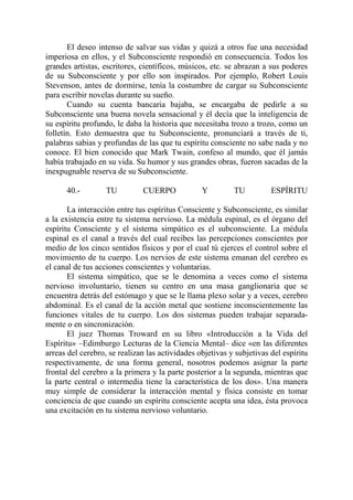El deseo intenso de salvar sus vidas y quizá a otros fue una necesidad
imperiosa en ellos, y el Subconsciente respondió en consecuencia. Todos los
grandes artistas, escritores, científicos, músicos, etc. se abrazan a sus poderes
de su Subconsciente y por ello son inspirados. Por ejemplo, Robert Louis
Stevenson, antes de dormirse, tenía la costumbre de cargar su Subconsciente
para escribir novelas durante su sueño.
       Cuando su cuenta bancaria bajaba, se encargaba de pedirle a su
Subconsciente una buena novela sensacional y él decía que la inteligencia de
su espíritu profundo, le daba la historia que necesitaba trozo a trozo, como un
folletín. Esto demuestra que tu Subconsciente, pronunciará a través de ti,
palabras sabias y profundas de las que tu espíritu consciente no sabe nada y no
conoce. El bien conocido que Mark Twain, confeso al mundo, que él jamás
había trabajado en su vida. Su humor y sus grandes obras, fueron sacadas de la
inexpugnable reserva de su Subconsciente.

      40.-         TU         CUERPO             Y         TU          ESPÍRITU

       La interacción entre tus espíritus Consciente y Subconsciente, es similar
a la existencia entre tu sistema nervioso. La médula espinal, es el órgano del
espíritu Consciente y el sistema simpático es el subconsciente. La médula
espinal es el canal a través del cual recibes las percepciones conscientes por
medio de los cinco sentidos físicos y por el cual tú ejerces el control sobre el
movimiento de tu cuerpo. Los nervios de este sistema emanan del cerebro es
el canal de tus acciones conscientes y voluntarias.
       El sistema simpático, que se le denomina a veces como el sistema
nervioso involuntario, tienen su centro en una masa ganglionaria que se
encuentra detrás del estómago y que se le llama plexo solar y a veces, cerebro
abdominal. Es el canal de la acción metal que sostiene inconscientemente las
funciones vitales de tu cuerpo. Los dos sistemas pueden trabajar separada-
mente o en sincronización.
       El juez Thomas Troward en su libro «Introducción a la Vida del
Espíritu» –Edimburgo Lecturas de la Ciencia Mental– dice «en las diferentes
arreas del cerebro, se realizan las actividades objetivas y subjetivas del espíritu
respectivamente, de una forma general, nosotros podemos asignar la parte
frontal del cerebro a la primera y la parte posterior a la segunda, mientras que
la parte central o intermedia tiene la característica de los dos». Una manera
muy simple de considerar la interacción mental y física consiste en tomar
conciencia de que cuando un espíritu consciente acepta una idea, ésta provoca
una excitación en tu sistema nervioso voluntario.
 