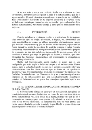 A su vez, esto provoca una corriente similar en tu sistema nervioso
involuntario, corriente que hace pasar la idea a tu subconsciente, que es el
agente creador. He aquí cómo tus pensamientos, se convierten en realidades.
Todo pensamiento mantenido en tu espíritu consciente y aceptado como
verdadero es enviado por tu cerebro a tu plexo solar, que es el cerebro de tu
espíritu subconsciente, para tomar cuerpo y para que sea manifestado en tu
universo.

      41.-              INTELIGENCIA                   Y              CUERPO

       Cuando estudiamos el sistema celular y la estructura de los órganos
tales como los ojos, las orejas, el corazón, el hígado, etc. aprendemos que
están constituídos por grupos de células agrupadas inteligentemente –grupo
que funciona conjuntamente y que les permite recibir órdenes y ejecutarlas en
forma deductiva, según la sugestión del espíritu, maestro y señor (espíritu
consciente). Atento estudio de un organismo unicelular, demuestra lo que pasa
en tu cuerpo. Ya que esta célula no forma parte de ningún órgano, ella no
reacciona a menos que haya un principio de acción y reacción, que com-
plementen las funciones fundamentales del movimiento, la alimentación,
asimilación y eliminación.
       Hablar del Subconsciente, quizá muchos te digan que es una
inteligencia que actúa según le indica tu cuerpo, si tú no intervienes. Eso es
exacto, pero la dificultad reside en que en el espíritu consciente interviene
constantemente con los cinco sentidos que se basan en las apariencias
exteriores, y que provocan las falsas creencias, los temores y las opiniones mal
fundadas. Cuando el temor, las falsas creencias y los prototipos negativos son
impresos en tu subconsciente por una acondicionamiento psicológico,
emotivo, el Subconsciente no puede los prototipos específicos que le son
propuestos.

      42.- EL SUBCONSCIENTE TRABAJA CONSTANTEMENTE PARA
EL BIEN COMÚN
      El Subconsciente trabaja sin cesar por el bien general, reflejando un
principio innato de armonía hacia todas las cosas. Tu subconsciente, tiene su
propia voluntad muy real. Está activo día y noche, cuentes o no con él. Es el
constructor de tu cuerpo, pero tú no puedes verle, ni oírle, ni sentir su acción,
todo es un proceso silencioso. Tu subconsciente tiene su vida propia, que
tiende siempre hacia la armonía, la salud y la paz. He ahí la norma divina que
busca expresarse a través de ti en todo momento.
 