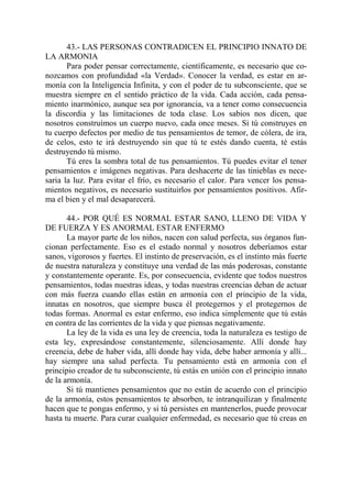 43.- LAS PERSONAS CONTRADICEN EL PRINCIPIO INNATO DE
LA ARMONIA
       Para poder pensar correctamente, científicamente, es necesario que co-
nozcamos con profundidad «la Verdad». Conocer la verdad, es estar en ar-
monía con la Inteligencia Infinita, y con el poder de tu subconsciente, que se
muestra siempre en el sentido práctico de la vida. Cada acción, cada pensa-
miento inarmónico, aunque sea por ignorancia, va a tener como consecuencia
la discordia y las limitaciones de toda clase. Los sabios nos dicen, que
nosotros construímos un cuerpo nuevo, cada once meses. Si tú construyes en
tu cuerpo defectos por medio de tus pensamientos de temor, de cólera, de ira,
de celos, esto te irá destruyendo sin que tú te estés dando cuenta, té estás
destruyendo tú mismo.
       Tú eres la sombra total de tus pensamientos. Tú puedes evitar el tener
pensamientos e imágenes negativas. Para deshacerte de las tinieblas es nece-
saria la luz. Para evitar el frío, es necesario el calor. Para vencer los pensa-
mientos negativos, es necesario sustituirlos por pensamientos positivos. Afir-
ma el bien y el mal desaparecerá.

       44.- POR QUÉ ES NORMAL ESTAR SANO, LLENO DE VIDA Y
DE FUERZA Y ES ANORMAL ESTAR ENFERMO
       La mayor parte de los niños, nacen con salud perfecta, sus órganos fun-
cionan perfectamente. Eso es el estado normal y nosotros deberíamos estar
sanos, vigorosos y fuertes. El instinto de preservación, es el instinto más fuerte
de nuestra naturaleza y constituye una verdad de las más poderosas, constante
y constantemente operante. Es, por consecuencia, evidente que todos nuestros
pensamientos, todas nuestras ideas, y todas nuestras creencias deban de actuar
con más fuerza cuando ellas están en armonía con el principio de la vida,
innatas en nosotros, que siempre busca él protegernos y el protegernos de
todas formas. Anormal es estar enfermo, eso indica simplemente que tú estás
en contra de las corrientes de la vida y que piensas negativamente.
       La ley de la vida es una ley de creencia, toda la naturaleza es testigo de
esta ley, expresándose constantemente, silenciosamente. Allí donde hay
creencia, debe de haber vida, allí donde hay vida, debe haber armonía y allí...
hay siempre una salud perfecta. Tu pensamiento está en armonía con el
principio creador de tu subconsciente, tú estás en unión con el principio innato
de la armonía.
       Si tú mantienes pensamientos que no están de acuerdo con el principio
de la armonía, estos pensamientos te absorben, te intranquilizan y finalmente
hacen que te pongas enfermo, y si tú persistes en mantenerlos, puede provocar
hasta tu muerte. Para curar cualquier enfermedad, es necesario que tú creas en
 