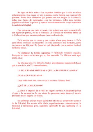 Se logra al darle valor a los pequeños detalles que la vida te ofrece
cotidianamente. Esto puede ser con tu pareja, con tu familia o en tu desarrollo
personal. Todos esos momentos que pasaste con tus amigos de la infancia,
todas esas fiestas de cumpleaños con tus hermanos, todos esos partidos
jugados en el llano. Aquilatar y sopesar esos momentitos es lo que representa
la verdadera felicidad.

        Este momento que estás viviendo, este instante que estás compartiendo
con algún ser querido, eso es la felicidad. La felicidad se encuentra dentro de
ti. En la actitud que tomas cuando convives con los demás.

      Es la sonrisa que no cuesta y que regalas al que pasa junto a ti. Es la
cena íntima con todos sus recuerdos. Es como construyes este momento, como
tu cimentas tu felicidad. Tu futuro se está diseñando con tu actitud hacia el
momento actual.

      No malgastes tu tiempo repasando y repitiendo recuerdos pasados.
Tampoco te bases en hechos que no han ocurrido. Tu felicidad está aquí,
ahora, ¡YA!.

      Tu felicidad eres TU MISMO. Nadie, absolutamente nadie puede hacer
que tu seas feliz, sin TU consentimiento.

      LA FELICIDAD EXISTE PARA QUE LA DISFRUTES "AHORA"

      ¡NO LA DEJES ESCAPAR !

      Unas reflexiones más, esta vez de la mano de Daisaku Ikeda

      ¿QUÉ ES LA FELICIDAD?

      ¿Cuál es el objetivo de la vida? Es llegar a ser feliz. Cualquiera que sea
el país o la sociedad en la que vivan las personas, todas tienen el mismo
profundo deseo: llegar a ser felices.

       Sin embargo, existen pocos ideales tan difíciles de comprender como el
de la felicidad. En nuestra vida diaria experimentamos constantemente la
felicidad e infelicidad, pero seguimos ignorando lo que realmente es la
felicidad.
 