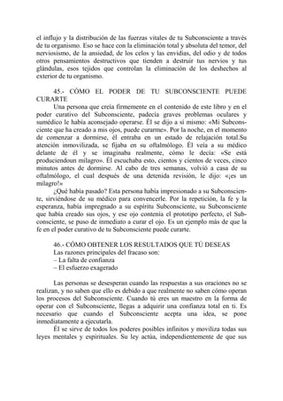 el influjo y la distribución de las fuerzas vitales de tu Subconsciente a través
de tu organismo. Eso se hace con la eliminación total y absoluta del temor, del
nerviosismo, de la ansiedad, de los celos y las envidias, del odio y de todos
otros pensamientos destructivos que tienden a destruir tus nervios y tus
glándulas, esos tejidos que controlan la eliminación de los deshechos al
exterior de tu organismo.

       45.- CÓMO EL PODER DE TU SUBCONSCIENTE PUEDE
CURARTE
       Una persona que creía firmemente en el contenido de este libro y en el
poder curativo del Subconsciente, padecía graves problemas oculares y
sumédico le había aconsejado operarse. Él se dijo a sí mismo: «Mi Subcons-
ciente que ha creado a mis ojos, puede curarme». Por la noche, en el momento
de comenzar a dormirse, él entraba en un estado de relajación total.Su
atención inmovilizada, se fijaba en su oftalmólogo. Él veía a su médico
delante de él y se imaginaba realmente, cómo le decía: «Se está
produciendoun milagro». Él escuchaba esto, cientos y cientos de veces, cinco
minutos antes de dormirse. Al cabo de tres semanas, volvió a casa de su
oftalmólogo, el cual después de una detenida revisión, le dijo: «¡es un
milagro!»
       ¿Qué había pasado? Esta persona había impresionado a su Subconscien-
te, sirviéndose de su médico para convencerle. Por la repetición, la fe y la
esperanza, había impregnado a su espíritu Subconsciente, su Subconsciente
que había creado sus ojos, y ese ojo contenía el prototipo perfecto, el Sub-
consciente, se puso de inmediato a curar el ojo. Es un ejemplo más de que la
fe en el poder curativo de tu Subconsciente puede curarte.

      46.- CÓMO OBTENER LOS RESULTADOS QUE TÚ DESEAS
      Las razones principales del fracaso son:
      – La falta de confianza
      – El esfuerzo exagerado

       Las personas se desesperan cuando las respuestas a sus oraciones no se
realizan, y no saben que ello es debido a que realmente no saben cómo operan
los procesos del Subconsciente. Cuando tú eres un maestro en la forma de
operar con el Subconsciente, llegas a adquirir una confianza total en ti. Es
necesario que cuando el Subconsciente acepta una idea, se pone
inmediatamente a ejecutarla.
       Él se sirve de todos los poderes posibles infinitos y moviliza todas sus
leyes mentales y espirituales. Su ley actúa, independientemente de que sus
 