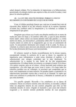salud, después relájate. Por la relajación, tú impresionas a tu Subconsciente,
permitiendo a la energía cinética que soporta tu idea, de recibir la orden y traer
para ti la solución perfecta.

    48.- LA LEY DEL EFECTO INVERSO: PORQUE A VECES
RECIBIMOS LO CONTRARIO DE LO QUE BUSCAMOS

      Coué, el célebre psicólogo francés que viajó por el mundo hace más de
cincuenta años, definía la ley del esfuerzo inverso de la manera siguiente:
«Cuando hay conflicto entre la imaginación y la voluntad, es siempre la
imaginación la que gana».

       Imagínate que colocas en el suelo una plancha metálica de un metro de
nacha por cinco de largo, y tú caminas sobre ella, ¿a qué no pasa absoluta-
mente nada?, ahora coloca esa misma plancha entre dos paredes y a veinte
metros de altura, ¿la atravesarías?, ¿caminarías sobre ella? Tu deseo de atra-
vesarla estaría en contra de tu imaginación que os trae el sentimiento de
caerte. Tu pensamiento dominante será siempre el de tu caída. Tu deseo, tu
voluntad, tu esfuerzo para atravesar esta plancha serían disminuídos en cam-
bio la idea dominante del fracaso será incrementada.

       El esfuerzo mental se frustra invariablemente de la misma manera,
consiguiendo siempre lo contrario de lo que se desea. La sugestión de
impotencia, para sobreponerse a estas cosas, dominan el espíritu, o el
subconsciente está siempre controlado por la idea dominante. Tu
subconsciente va a aceptar la más fuerte de las dos proposiciones
contradictorias. El trabajo hecho sin esfuerzo, es siempre el mejor. Si tú dices:
«Yo quiero curarme, pero no sé cómo», «Estoy haciendo tanto esfuerzo por
conseguirlo», «Yo sólo hago que rezar, rezar y rezar», «Yo hago todos los
esfuerzos posibles con mi voluntad», es necesario que comprendas que tu
error, está simplemente en tanto esfuerzo. No pruebes jamás a contradecir a tu
subconsciente ejerciendo vuestra idea a través de tu voluntad. Te repito que
todos esos esfuerzos te conducirán al fracaso, y obtendrás lo contrario por lo
que estás luchando.

      Un sencillo ejemplo. Recuerda a los estudiantes en su época de
exámenes. Hacen un esfuerzo enorme antes del mismo, en recordar y rebasar
todas sus preguntas materia de este examen, preguntas que ellos ya han
estudiado durante el curso. Llegado el momento y por causa del esfuerzo
exagerado y la enorme tensión producida muchas de esas preguntas
 