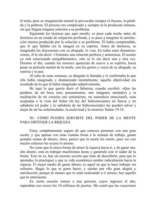 él tenía, pero su imaginación mental le provocaba siempre el fracaso, la pérdi-
da y la pobreza. El proceso era complicado y siempre se le producían retrasos,
sin que llegara ninguna solución a su problema.
       Siguiendo las técnicas que aquí enseño, se puso cada noche antes de
dormirse en un estado de relajación profunda, y se puso a imaginar la satisfac-
ción interna producida por la solución a su problema. Él había comprendido,
que lo que fallaba era la imagen en su espíritu. Antes de dormirse, se
imaginaba las discusiones con su abogado, lo veía. En todas estas dramatiza-
ciones, él le oía decir: «Tenemos una solución perfecta y armoniosa. El asunto
ya está solucionado amigablemente», esto se lo oía decir una y otra vez.
Durante el día, cuando los temores aparecían de nuevo a su espíritu, hacía
pasar su película mental de la noche, con los gestos y voces de su abogado, su
sonrisa y su paz.
       Al cabo de unas semanas, su abogado le llamaba y le confirmaba lo que
ella había imaginado y dramatizado mentalmente, aquella objetividad era
resultado de lo que él había imaginado subjetivamente.
       He aquí lo que quería decir el Salmista, cuando escribió: «Que las
palabras de mi boca (mis pensamientos, mis imágenes mentales) y la
meditación de mi corazón (mi sentimiento, mi naturaleza emocional), sean
aceptadas a la vista del Señor (la ley del Subconsciente) mi fuerza y mi
sabiduría (el poder y la sabiduría de mi Subconsciente) me pueden salvar y
alejar de mi las enfermedades, la esclavitud y la miseria» Salmo 19:14.

    50.- CÓMO PUEDES SERVIRTE DEL PODER DE LA MENTE
PARA OBTENER LA RIQUEZA

       Estoy completamente seguro de que conoces personas con una gran
suerte, y que apenas con unas cuantas horas a la semana de trabajo, ganan
grandes sumas de dinero, otros, parece que la suerte les sonríe, pues sin casi
mucho esfuerzo les ocurre lo mismo.
       No creas que la única forma de atraer la riqueza hacia ti, y de ganar mu-
cho dinero, está en trabajar muchísimas horas y ganártelo con el sudor de tu
frente. Esto no es, hay un enorme secreto que trato de describirte, para que lo
aprendas, lo practiques y que tu vida económica cambie radicalmente hacia la
riqueza. El mejor medio de ganar dinero, es aquel en que te hace trabajar sin
esfuerzo. Hagas lo que te guste hacer, y sientas por ello gran alegría y
satisfacción, porque tú sientes que te estás realizando a ti mismo, haz aquello
que te entusiasme.
       En cierta ocasión conocí a una persona, cuyos ingresos al año,
superaban con creces los 10 millones de pesetas. Me contó que las vacaciones
 