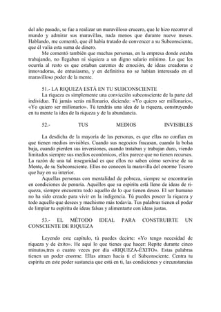 del año pasado, se fue a realizar un maravilloso crucero, que le hizo recorrer el
mundo y admirar sus maravillas, nada menos que durante nueve meses.
Hablando, me comentó, que él había tratado de convencer a su Subconsciente,
que él valía esta suma de dinero.
       Me comentó también que muchas personas, en la empresa donde estaba
trabajando, no llegaban ni siquiera a un digno salario mínimo. Lo que les
ocurría al resto es que estaban carentes de emoción, de ideas creadoras e
innovadoras, de entusiasmo, y en definitiva no se habían interesado en el
maravilloso poder de la mente.

      51.- LA RIQUEZA ESTÁ EN TU SUBCONSCIENTE
      La riqueza es simplemente una convicción subconsciente de la parte del
individuo. Tú jamás serás millonario, diciendo: «Yo quiero ser millonario»,
«Yo quiero ser millonario». Tú tendrás una idea de la riqueza, construyendo
en tu mente la idea de la riqueza y de la abundancia.

      52.-              TUS                MEDIOS                  INVISIBLES

       La desdicha de la mayoría de las personas, es que ellas no confían en
que tienen medios invisibles. Cuando sus negocios fracasan, cuando la bolsa
baja, cuando pierden sus inversiones, cuando trataban y trabajan duro, viendo
limitados siempre sus medios económicos, ellos parece que no tienen recursos.
La razón de una tal inseguridad es que ellos no saben cómo servirse de su
Mente, de su Subconsciente. Ellos no conocen la maravilla del enorme Tesoro
que hay en su interior.
       Aquellas personas con mentalidad de pobreza, siempre se encontrarán
en condiciones de penuria. Aquéllos que su espíritu está lleno de ideas de ri-
queza, siempre encuentra todo aquello de lo que tienen deseo. El ser humano
no ha sido creado para vivir en la indigencia. Tú puedes poseer la riqueza y
todo aquello que desees y machismo más todavía. Tus palabras tienen el poder
de limpiar tu espíritu de ideas falsas y alimentarte con ideas justas.

    53.- EL MÉTODO                IDEAL      PARA       CONSTRUIRTE          UN
CONSCIENTE DE RIQUEZA

       Leyendo este capítulo, tú puedes decirte: «Yo tengo necesidad de
riqueza y de éxito». He aquí lo que tienes que hacer: Repite durante cinco
minutos,tres o cuatro veces por día «RIQUEZA-ÉXITO». Estas palabras
tienen un poder enorme. Ellas atraen hacia ti el Subconsciente. Centra tu
espíritu en este poder sustancia que está en ti, las condiciones y circunstancias
 