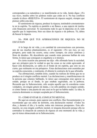 correspondan a su naturaleza y se manifestarán en tu vida. Jamás digas: «Yo
soy rico», medita sobre los poderes reales que están en ti. No hay conflicto
cuando tú dices «RIQUEZA». El sentimiento de riqueza surgirá, siempre que
pienses sobre esta idea.
       El sentimiento de riqueza, produce la riqueza, teniéndolo constantemen-
te en tu espíritu. Tu espíritu es paralelo a un Banco, a una especie de institu-
ción financiera universal. Te incrementa todo lo que tú depositas en él, todo
aquello que le impresiona, bien sea ideas de riqueza o de pobreza. Tú, debes
de buscar la riqueza.

    54.- POR QUÉ TUS AFIRMACIONES DE RIQUEZA NO SE
ESCUCHAN

       A lo largo de mi vida, y en cantidad de conversaciones con personas,
uno de sus muchos planteamientos, es el siguiente: «Yo soy rico, yo soy
próspero, pero nada me ocurre, estoy como siempre, sin cinco céntimos y
lleno de deudas». He descubierto que cuando estas personas hablan de esta
forma, lo único que consiguen es engañarse a sí mismos.
       En cierta ocasión una persona me dijo: «He afirmado hasta la saciedad,
que soy próspero pero la verdad es que las cosas se me están agravando. al
hacer esta declaración, yo sabía en el fondo de mi espíritu, que esto no era
cierto, que realmente no era próspero». Estas declaraciones eran asumidas por
su espíritu consciente, y realmente, él obtenía lo contrario de lo que afirmaba.
       Tus afirmaciones, tendrán éxito, cuando las realizas de forma que no se
produce en ti ningún conflicto mental. Las declaraciones y manifestaciones de
la persona que estamos hablando, lo único que conseguían eran agravar su
estado, porque en el fondo, lo que estaban sugiriendo, era la pobreza.
Recuerda que tu Subconsciente, sólo acepta aquello que tú consideras como
verdadero, sin ningún género de dudas, y no sólo palabras sin ningún sentido,
es cómo llamar a una puerta de una casa en la que no habita nadie. La idea, la
creencia dominante es siempre aceptada por el Subconsciente.

       55.- CÓMO EVITAR EL CONFLICTO MENTAL
       He aquí un consejo, para superar este conflicto. Haz frecuentemente y te
recomiendo que sea antes de dormirte, esta declaración mental: «Todos los
días, y durante el día y la noche, todos mis intereses prosperan». Esta afir-
mación, no crea ningún conflicto mental, ni ninguna discusión porque ella no
contradice la situación de carencia de riqueza en este momento de tu vida, y
que tú tienes almacenada en tu Subconsciente.
 