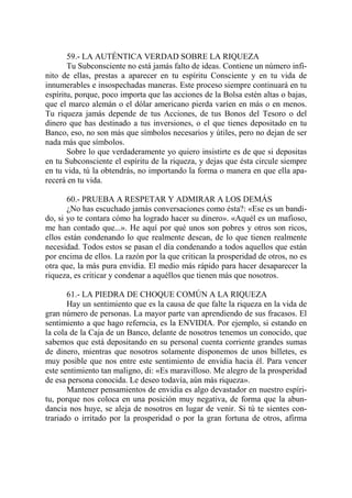 59.- LA AUTÉNTICA VERDAD SOBRE LA RIQUEZA
       Tu Subconsciente no está jamás falto de ideas. Contiene un número infi-
nito de ellas, prestas a aparecer en tu espíritu Consciente y en tu vida de
innumerables e insospechadas maneras. Este proceso siempre continuará en tu
espíritu, porque, poco importa que las acciones de la Bolsa estén altas o bajas,
que el marco alemán o el dólar americano pierda varíen en más o en menos.
Tu riqueza jamás depende de tus Acciones, de tus Bonos del Tesoro o del
dinero que has destinado a tus inversiones, o el que tienes depositado en tu
Banco, eso, no son más que símbolos necesarios y útiles, pero no dejan de ser
nada más que símbolos.
       Sobre lo que verdaderamente yo quiero insistirte es de que si depositas
en tu Subconsciente el espíritu de la riqueza, y dejas que ésta circule siempre
en tu vida, tú la obtendrás, no importando la forma o manera en que ella apa-
recerá en tu vida.

       60.- PRUEBA A RESPETAR Y ADMIRAR A LOS DEMÁS
       ¿No has escuchado jamás conversaciones como ésta?: «Ese es un bandi-
do, si yo te contara cómo ha logrado hacer su dinero». «Aquél es un mafioso,
me han contado que...». He aquí por qué unos son pobres y otros son ricos,
ellos están condenando lo que realmente desean, de lo que tienen realmente
necesidad. Todos estos se pasan el día condenando a todos aquellos que están
por encima de ellos. La razón por la que critican la prosperidad de otros, no es
otra que, la más pura envidia. El medio más rápido para hacer desaparecer la
riqueza, es criticar y condenar a aquéllos que tienen más que nosotros.

       61.- LA PIEDRA DE CHOQUE COMÚN A LA RIQUEZA
       Hay un sentimiento que es la causa de que falte la riqueza en la vida de
gran número de personas. La mayor parte van aprendiendo de sus fracasos. El
sentimiento a que hago referncia, es la ENVIDIA. Por ejemplo, si estando en
la cola de la Caja de un Banco, delante de nosotros tenemos un conocido, que
sabemos que está depositando en su personal cuenta corriente grandes sumas
de dinero, mientras que nosotros solamente disponemos de unos billetes, es
muy posible que nos entre este sentimiento de envidia hacia él. Para vencer
este sentimiento tan maligno, di: «Es maravilloso. Me alegro de la prosperidad
de esa persona conocida. Le deseo todavía, aún más riqueza».
       Mantener pensamientos de envidia es algo devastador en nuestro espíri-
tu, porque nos coloca en una posición muy negativa, de forma que la abun-
dancia nos huye, se aleja de nosotros en lugar de venir. Si tú te sientes con-
trariado o irritado por la prosperidad o por la gran fortuna de otros, afirma
 