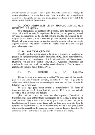 inmediatamente que deseas lo mejor para ellos, todavía más prosperidad, y la
mayor abundancia en todas las cosas. Esto, neutraliza los pensamientos
negativos en tu espíritu hará que una gran riqueza vaya hacia ti, en virtud de la
Gran Ley del Espíritu Subconsciente.

       62.- CÓMO DESHACERSE DE UN BLOQUEO MENTAL QUE
OBSTRUYE LA RIQUEZA
       Si te preocupadas de cualquier otra persona, gana deshonestamente su
dinero, si lo criticas, cesa de inquietarte. Tú sabes que esta persona, se está
sirviendo negativamente de la Ley del Espíritu, esta ley se encargará de co-
rregirlo. No criticarlo, por las razones que ya te he expuesto. Recuerda que el
blocaje, el gran obstáculo en tu camino hacia la riqueza está en tu propio
espíritu. Destruye este blocaje mental. Lo puedes hacer deseando lo mejor
para cada uno de ellos.

       63.- DUERME Y ENRIQUÉCETE
       Cuando por las noches vayas a la cama y empiezas a sondormirte,
practica la siguiente técnica: Repite la palabra «RIQUEZA» tranquilamente,
apaciblemente y con el sentido del bien. Repítela cientos y cientos de veces.
Duérmete con esa sola palabra «RIQUEZA». Quedarás estupefacto del
resultado.La riqueza te vendrá en avalanchas de abundancia. Éste es un nuevo
ejemplo, del inmenso poder de la MENTE.

      64.-        TU         DERECHO             A        LA         RIQUEZA

       Tienes derecho a ser rico ¿no lo sabías? Tú estás aquí, tú has nacido
para tener una vida abundante, ser feliz, radiante y libre. Por consiguiente, tú
debes tener todo el dinero que necesitarás para tener una vida llena de todo, de
felicidad y de prosperidad.
       Tú estás aquí para crecer mental y materialmente. Tú tienes el
imprescindible derecho de desarrollarte plenamente. Tú deberías estar rodeado
de todo lo bello y de todo tipo de lujos.
       ¿Por qué no tratas de unir los dos espíritus (Consciente y
Subconsciente), para extraer todas las riquezas de tu Mente, a través de tu
Subconsciente? Voy a tratar a través de lo que te voy a exponer, de que te
familiarices con el dinero ya que jamás debe de faltarte, al contrario debe de
sobrarte. Tu deseo de ser rico, es un deseo de tener una vida más grande, más
dichosa, más maravillosa. Es lo que se conoce como un Impulso Cósmico. No
solamente ser rico es bueno, si no que es extraordinariamente bueno.
 