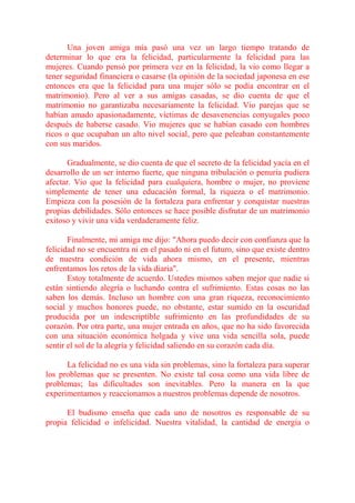 Una joven amiga mía pasó una vez un largo tiempo tratando de
determinar lo que era la felicidad, particularmente la felicidad para las
mujeres. Cuando pensó por primera vez en la felicidad, la vio como llegar a
tener seguridad financiera o casarse (la opinión de la sociedad japonesa en ese
entonces era que la felicidad para una mujer sólo se podía encontrar en el
matrimonio). Pero al ver a sus amigas casadas, se dio cuenta de que el
matrimonio no garantizaba necesariamente la felicidad. Vio parejas que se
habían amado apasionadamente, víctimas de desavenencias conyugales poco
después de haberse casado. Vio mujeres que se habían casado con hombres
ricos o que ocupaban un alto nivel social, pero que peleaban constantemente
con sus maridos.

       Gradualmente, se dio cuenta de que el secreto de la felicidad yacía en el
desarrollo de un ser interno fuerte, que ninguna tribulación o penuria pudiera
afectar. Vio que la felicidad para cualquiera, hombre o mujer, no proviene
simplemente de tener una educación formal, la riqueza o el matrimonio.
Empieza con la posesión de la fortaleza para enfrentar y conquistar nuestras
propias debilidades. Sólo entonces se hace posible disfrutar de un matrimonio
exitoso y vivir una vida verdaderamente feliz.

       Finalmente, mi amiga me dijo: "Ahora puedo decir con confianza que la
felicidad no se encuentra ni en el pasado ni en el futuro, sino que existe dentro
de nuestra condición de vida ahora mismo, en el presente, mientras
enfrentamos los retos de la vida diaria".
       Estoy totalmente de acuerdo. Ustedes mismos saben mejor que nadie si
están sintiendo alegría o luchando contra el sufrimiento. Estas cosas no las
saben los demás. Incluso un hombre con una gran riqueza, reconocimiento
social y muchos honores puede, no obstante, estar sumido en la oscuridad
producida por un indescriptible sufrimiento en las profundidades de su
corazón. Por otra parte, una mujer entrada en años, que no ha sido favorecida
con una situación económica holgada y vive una vida sencilla sola, puede
sentir el sol de la alegría y felicidad saliendo en su corazón cada día.

      La felicidad no es una vida sin problemas, sino la fortaleza para superar
los problemas que se presenten. No existe tal cosa como una vida libre de
problemas; las dificultades son inevitables. Pero la manera en la que
experimentamos y reaccionamos a nuestros problemas depende de nosotros.

      El budismo enseña que cada uno de nosotros es responsable de su
propia felicidad o infelicidad. Nuestra vitalidad, la cantidad de energía o
 