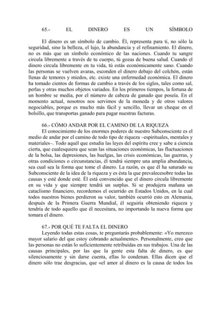 65.-        EL         DINERO           ES         UN         SÍMBOLO

       El dinero es un símbolo de cambio. Él, representa para ti, no sólo la
seguridad, sino la belleza, el lujo, la abundancia y el refinamiento. El dinero,
no es más que un símbolo económico de las naciones. Cuando tu sangre
circula libremente a través de tu cuerpo, tú gozas de buena salud. Cuando el
dinero circula libremente en tu vida, tú estás económicamente sano. Cuando
las personas se vuelven avaras, esconden el dinero debajo del colchón, están
llenas de temores y miedos, etc. existe una enfermedad económica. El dinero
ha tomado cientos de formas de cambio a través de los siglos, tales como sal,
perlas y otras muchos objetos variados. En los primeros tiempos, la fortuna de
un hombre se media, por el número de cabeza de ganado que poseía. En el
momento actual, nosotros nos servimos de la moneda y de otros valores
negociables, porque es mucho más fácil y sencillo, llevar un cheque en el
bolsillo, que transportas ganado para pagar nuestras facturas.

       66.- CÓMO ANDAR POR EL CAMINO DE LA RIQUEZA
       El conocimiento de los enormes poderes de nuestro Subconsciente es el
medio de andar por el camino de todo tipo de riqueza –espirituales, mentales y
materiales–. Todo aquél que estudia las leyes del espíritu cree y sabe a ciencia
cierta, que cualesquiera que sean las situaciones económicas, las fluctuaciones
de la bolsa, las depresiones, las huelgas, las crisis económicas, las guerras, y
otras condiciones o circunstancias, él tendrá siempre una amplia abundancia,
sea cual sea la forma que tome el dinero. La razón, es que él ha saturado su
Subconsciente de la idea de la riqueza y es ésta la que prevalecesobre todas las
causas y esté donde esté. Él está convencido que el dinero circula libremente
en su vida y que siempre tendrá un surplus. Si se produjera mañana un
cataclismo financiero, recordemos el ocurrido en Estados Unidos, en la cual
todos nuestros bienes perdieron su valor, también ocurrió esto en Alemania,
después de la Primera Guerra Mundial, él seguiría obteniendo riqueza y
tendría de todo aquello que él necesitara, no importando la nueva forma que
tomara el dinero.

       67.- POR QUÉ TE FALTA EL DINERO
       Leyendo todas estas cosas, te preguntarás probablemente: «Yo merezco
mayor salario del que estoy cobrando actualmente». Personalmente, creo que
las personas no están lo suficientemente retribuídas en sus trabajos. Una de las
causas principales, por las que la gente esta falta de dinero, es que
silenciosamente y sin darse cuenta, ellas lo condenan. Ellas dicen que el
dinero sólo trae desgracias, que «el amor al dinero es la causa de todos los
 