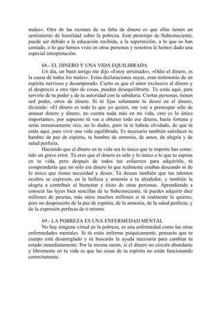 males». Otra de las razones de su falta de dinero es que ellas tienen un
sentimiento de humildad sobre la pobreza. Este prototipo de Subconsciente,
puede ser debido a la educación recibida, a la superstición, a lo que os han
contado, o lo que hemos visto en otras personas y nosotros le hemos dado una
especial interpretación.

       68.- EL DINERO Y UNA VIDA EQUILIBRADA
       Un día, un buen amigo me dijo «Estoy arruinado», «Odio el dinero, es
la causa de todos los males». Estas declaraciones suyas, eran testimonio de un
espíritu nervioso y desamparado. Cierto es que el amor exclusivo al dinero y
el desprecio a otro tipo de cosas, pueden desequilibrarte. Tú estás aquí, para
servirte de tu poder y de tu autoridad con la sabiduría. Ciertas personas, tienen
sed poder, otros de dinero. Si tú fijas solamente tu deseo en el dinero,
diciendo: «El dinero es todo lo que yo quiero, me voy a preocupar sólo de
amasar dinero y dinero, no cuenta nada más en mi vida, esto es lo único
importante», por supuesto tú vas a obtener todo ese dinero, harás fortuna y
serás inmensamente rico, no lo dudes, pero tú te habrás olvidado, de que tú
estás aquí, para vivir una vida equilibrada. Es necesario también satisfacer tu
hambre de paz de espíritu, tu hambre de armonía, de amor, de alegría y de
salud perfecta.
       Haciendo que el dinero en tu vida sea lo único que te importe has come-
tido un grave error. Tú eres que el dinero es sólo y lo único a lo que tu aspiras
en tu vida, pero después de todos tus esfuerzos para adquirirlo, tú
comprenderás que no sólo era dinero lo que realmente estabas deseando ni de
lo único que tienes necesidad y deseo. Tú deseas también que tus talentos
ocultos se expresen, en la belleza y armonía a tu alrededor, y también la
alegría a contribuir al bienestar y éxito de otras personas. Aprendiendo a
conocer las leyes bien sencillas de tu Subconsciente, tú puedes adquirir diez
millones de pesetas, más otros muchos millones si tú realmente lo quieres,
pero no desposeerte de la paz de espíritu, de la armonía, de la salud perfecta, y
de la expresión perfecta de ti mismo.

       69.- LA POBREZA ES UNA ENFERMEDAD MENTAL
       No hay ninguna virtud en la pobreza, es una enfermedad como las otras
enfermedades mentales. Si tú estás enfermo psíquicamente, pensarás que tu
cuerpo está desarreglado y tú buscarás la ayuda necesaria para cambiar tu
estado inmediatamente. Por la misma razón, si el dinero no circula abundante
y libremente en tu vida es que las cosas de tu espíritu no están funcionando
correctamente.
 