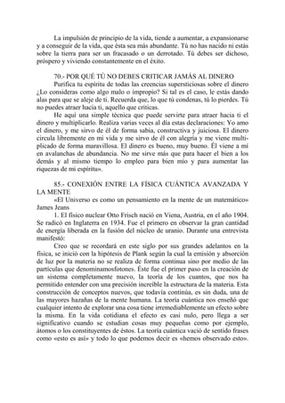 La impulsión de principio de la vida, tiende a aumentar, a expansionarse
y a conseguir de la vida, que ésta sea más abundante. Tú no has nacido ni estás
sobre la tierra para ser un fracasado o un derrotado. Tú debes ser dichoso,
próspero y viviendo constantemente en el éxito.

       70.- POR QUÉ TÚ NO DEBES CRITICAR JAMÁS AL DINERO
       Purifica tu espíritu de todas las creencias supersticiosas sobre el dinero
¿Lo consideras como algo malo o impropio? Si tal es el caso, le estás dando
alas para que se aleje de ti. Recuerda que, lo que tú condenas, tú lo pierdes. Tú
no puedes atraer hacia ti, aquello que criticas.
       He aquí una simple técnica que puede servirte para atraer hacia ti el
dinero y multiplicarlo. Realiza varias veces al día estas declaraciones: Yo amo
el dinero, y me sirvo de él de forma sabia, constructiva y juiciosa. El dinero
circula libremente en mi vida y me sirvo de él con alegría y me viene multi-
plicado de forma maravillosa. El dinero es bueno, muy bueno. Él viene a mí
en avalanchas de abundancia. No me sirve más que para hacer el bien a los
demás y al mismo tiempo lo empleo para bien mío y para aumentar las
riquezas de mi espíritu».

        85.- CONEXIÓN ENTRE LA FÍSICA CUÁNTICA AVANZADA Y
LA MENTE
        «El Universo es como un pensamiento en la mente de un matemático»
James Jeans
        1. El físico nuclear Otto Frisch nació en Viena, Austria, en el año 1904.
Se radicó en Inglaterra en 1934. Fue el primero en observar la gran cantidad
de energía liberada en la fusión del núcleo de uranio. Durante una entrevista
manifestó:
        Creo que se recordará en este siglo por sus grandes adelantos en la
física, se inició con la hipótesis de Plank según la cual la emisión y absorción
de luz por la materia no se realiza de forma continua sino por medio de las
partículas que denominamosfotones. Éste fue el primer paso en la creación de
un sistema completamente nuevo, la teoría de los cuantos, que nos ha
permitido entender con una precisión increíble la estructura de la materia. Esta
construcción de conceptos nuevos, que todavía continúa, es sin duda, una de
las mayores hazañas de la mente humana. La teoría cuántica nos enseñó que
cualquier intento de explorar una cosa tiene irremediablemente un efecto sobre
la misma. En la vida cotidiana el efecto es casi nulo, pero llega a ser
significativo cuando se estudian cosas muy pequeñas como por ejemplo,
átomos o los constituyentes de éstos. La teoría cuántica vació de sentido frases
como «esto es así» y todo lo que podemos decir es «hemos observado esto».
 