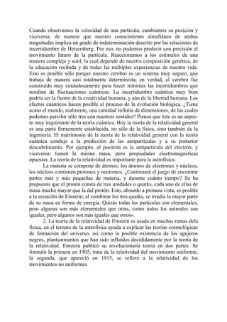 Cuando observamos la velocidad de una partícula, cambiamos su posición y
viceversa; de manera que nuestro conocimiento simultáneo de ambas
magnitudes implica un grado de indeterminación descrito por las relaciones de
incertidumbre de Heisemberg. Por eso, no podemos predecir con precisión el
movimiento futuro de la partícula. Reaccionamos a los estímulos de una
manera compleja y sutil, la cual depende de nuestra composición genética, de
la educación recibida y de todas las múltiples experiencias de nuestra vida.
Esto es posible sólo porque nuestro cerebro es un sistema muy seguro, que
trabaja de manera casi totalmente determinista; en verdad, el cerebro fue
construído muy cuidadosamente para hacer mínimas las incertidumbres que
resultan de fluctuaciones cuánticas. La incertidumbre cuántica muy bien
podría ser la fuente de la creatividad humana, y aún de la libertad humana. Los
efectos cuánticos hacen posible el proceso de la evolución biológica. ¿Tiene
acaso el mundo, realmente, una cantidad infinita de dimensiones, de las cuales
podemos percibir sólo tres con nuestros sentidos? Pienso que éste es un aspec-
to muy inquietante de la teoría cuántica. Hoy la teoría de la relatividad general
es una parte firmemente establecida, no sólo de la física, sino también de la
ingeniería. El matrimonio de la teoría de la relatividad general con la teoría
cuántica condujo a la predicción de las antipartículas y a su posterior
descubrimiento. Por ejemplo, el positrón es la antipartícula del electrón, y
viceversa: tienen la misma masa, pero propiedades electromagnéticas
opuestas. La teoría de la relatividad es importante para la astrofísica.
       La materia se compone de átomos; los átomos de electrones y núcleos;
los núcleos contienen protones y neutrones. ¿Continuará el juego de encontrar
partes más y más pequeñas de materia, y durante cuánto tiempo? Se ha
propuesto que el protón consta de tres unidades o quarks, cada uno de ellas de
masa mucho mayor que la del protón. Esto, absurdo a primera vista, es posible
a la ecuación de Einstein; al combinar los tres quarks, se irradia la mayor parte
de su masa en forma de energía. Quizás todas las partículas son elementales,
pero algunas son más elementales que otras, como todos los animales son
iguales, pero algunos son más iguales que otros».
       2. La teoría de la relatividad de Einstein es usada en muchas ramas dela
física, en el terreno de la astrofísica ayuda a explicar las teorías cosmológicas
de formación del universo, así como la posible existencia de los agujeros
negros, planteamientos que han sido influídos decididamente por la teoría de
la relatividad. Einstein publicó su revolucionaria teoría en dos partes. Se
formuló la primera en 1905, trata de la relatividad del movimiento uniforme;
la segunda, que apareció en 1915, se refiere a la relatividad de los
movimientos no uniformes.
 