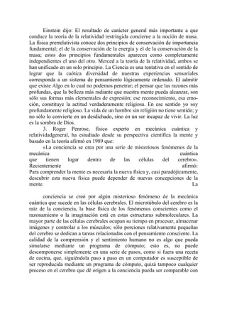 Einstein dijo: El resultado de carácter general más importante a que
conduce la teoría de la relatividad restringida concierne a la noción de masa.
La física prerrelativista conoce dos principios de conservación de importancia
fundamental; el de la conservación de la energía y el de la conservación de la
masa; estos dos principios fundamentales aparecen como completamente
independientes el uno del otro. Merced a la teoría de la relatividad, ambos se
han unificado en un solo principio. La Ciencia es una tentativa en el sentido de
lograr que la caótica diversidad de nuestras experiencias sensoriales
corresponda a un sistema de pensamiento lógicamente ordenado. El admitir
que existe Algo en lo cual no podemos penetrar; el pensar que las razones más
profundas, que la belleza más radiante que nuestra mente pueda alcanzar, son
sólo sus formas más elementales de expresión; ese reconocimiento, esa emo-
ción, constituye la actitud verdaderamente religiosa. En ese sentido yo soy
profundamente religioso. La vida de un hombre sin religión no tiene sentido; y
no sólo lo convierte en un desdichado, sino en un ser incapaz de vivir. La luz
es la sombra de Dios.
       3. Roger Penrose, físico experto en mecánica cuántica y
relatividadgeneral, ha estudiado desde su perspectiva científica la mente y
basado en la teoría afirmó en 1989 que:
       «La conciencia se crea por una serie de misteriosos fenómenos de la
mecánica                                                                cuántica
que      tienen    lugar     dentro    de    las    células    del     cerebro».
Recientemente                                                            afirmó:
Para comprender la mente es necesaria la nueva física y, casi paradójicamente,
descubrir esta nueva física puede depender de nuevas concepciones de la
mente.                                                                        La

       conciencia se creó por algún misterioso fenómeno de la mecánica
cuántica que sucede en las células cerebrales. El microtúbulo del cerebro es la
raíz de la conciencia, la base física de los fenómenos conscientes como el
razonamiento o la imaginación está en estas estructuras submoleculares. La
mayor parte de las células cerebrales ocupan su tiempo en procesar, almacenar
imágenes y controlar a los músculos; sólo porciones relativamente pequeñas
del cerebro se dedican a tareas relacionadas con el pensamiento consciente. La
calidad de la comprensión y el sentimiento humano no es algo que pueda
simularse mediante un programa de cómputo; esto es, no puede
descomponerse simplemente en una serie de pasos, como si fuera una receta
de cocina, que, siguiéndola paso a paso en un computador es susceptible de
ser reproducida mediante un programa de cómputo, quizá tampoco cualquier
proceso en el cerebro que dé origen a la conciencia pueda ser comparable con
 