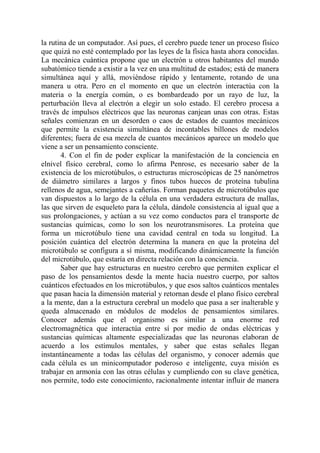la rutina de un computador. Así pues, el cerebro puede tener un proceso físico
que quizá no esté contemplado por las leyes de la física hasta ahora conocidas.
La mecánica cuántica propone que un electrón u otros habitantes del mundo
subatómico tiende a existir a la vez en una multitud de estados; está de manera
simultánea aquí y allá, moviéndose rápido y lentamente, rotando de una
manera u otra. Pero en el momento en que un electrón interactúa con la
materia o la energía común, o es bombardeado por un rayo de luz, la
perturbación lleva al electrón a elegir un solo estado. El cerebro procesa a
través de impulsos eléctricos que las neuronas canjean unas con otras. Estas
señales comienzan en un desorden o caos de estados de cuantos mecánicos
que permite la existencia simultánea de incontables billones de modelos
diferentes; fuera de esa mezcla de cuantos mecánicos aparece un modelo que
viene a ser un pensamiento consciente.
       4. Con el fin de poder explicar la manifestación de la conciencia en
elnivel físico cerebral, como lo afirma Penrose, es necesario saber de la
existencia de los microtúbulos, o estructuras microscópicas de 25 nanómetros
de diámetro similares a largos y finos tubos huecos de proteína tubulina
rellenos de agua, semejantes a cañerías. Forman paquetes de microtúbulos que
van dispuestos a lo largo de la célula en una verdadera estructura de mallas,
las que sirven de esqueleto para la célula, dándole consistencia al igual que a
sus prolongaciones, y actúan a su vez como conductos para el transporte de
sustancias químicas, como lo son los neurotransmisores. La proteína que
forma un microtúbulo tiene una cavidad central en toda su longitud. La
posición cuántica del electrón determina la manera en que la proteína del
microtúbulo se configura a sí misma, modificando dinámicamente la función
del microtúbulo, que estaría en directa relación con la conciencia.
       Saber que hay estructuras en nuestro cerebro que permiten explicar el
paso de los pensamientos desde la mente hacia nuestro cuerpo, por saltos
cuánticos efectuados en los microtúbulos, y que esos saltos cuánticos mentales
que pasan hacia la dimensión material y retornan desde el plano físico cerebral
a la mente, dan a la estructura cerebral un modelo que pasa a ser inalterable y
queda almacenado en módulos de modelos de pensamientos similares.
Conocer además que el organismo es similar a una enorme red
electromagnética que interactúa entre sí por medio de ondas eléctricas y
sustancias químicas altamente especializadas que las neuronas elaboran de
acuerdo a los estímulos mentales, y saber que estas señales llegan
instantáneamente a todas las células del organismo, y conocer además que
cada célula es un minicomputador poderoso e inteligente, cuya misión es
trabajar en armonía con las otras células y cumpliendo con su clave genética,
nos permite, todo este conocimiento, racionalmente intentar influir de manera
 