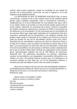 positiva sobre nuestro organismo, siendo los resultados de este intento de
acuerdo con la perseverancia, convicción con que lo hagamos y la fa que
tengamos en que podemos hacerlo.
        LA REALIDAD ES QUE SÍ PODEMOS HACERLO Pese al nuevo
conocimiento, a muchos no les es fácil explicar cómo de una realidad material
pueden surgir realidades inmateriales como el razonamiento consciente, y
comprender que en el nivel submolecular las cosas puedan estar aquí y allá a
la vez, dando vueltas en un sentido y en otro al mismo tiempo según lo dice la
teoría cuántica. Hameroff, un anestesista dió la pista a Penrose al descubrir
que algunos anestésicos adormecen la conciencia al inhibir el movimiento de
los electrones en los microtúbulos. Él está convencido que los microtúbulos de
las neuronas deben jugar algún papel importante en la explicación final de la
conciencia, suponiendo que los pensamientos y las imágenes mentales bien
podrían surgir cuando la coherencia de los modelos que recorren en forma de
ondas las paredes de una red de microtúbulos alcanza cierto nivel crítico.
Descubrió que los microtúbulos conducen muy bien las vibraciones físicas a
lo largo de sí mismos y que son capaces de transmitir la misma onda al de al
lado y así sucesivamente, de modo que toda una red informática, siendo para
él la red de microtúbulos de cada neurona un diminuto sistema computacional,
por lo que el cerebro tendría tantos millones de computadores como neuronas
posee, interconectados mediante una red de 100 billones de conexiones.
Hameroff dice: «Si pudiéramos descodificar sus patrones, lograríamos
conectar los microtúbulos a un computador e intercambiar información en un
sentido y en otro». Sin embargo Penrose reconoce que: «La inteligencia y la
conciencia podrían no tener nada que ver con los fenómenos cuánticos, y
resultaría que toda esta hipótesis caería como un castillo de naipes».

       Decir que no tenemos más que una sola vida aquí,habiendo semejantes
posibilidades puestas delante de nosotros que no nos es posible desarrollar, es
interpretar al Universo y a la ida como una enorme y cruel broma.
William Q. Judge

       Quien conoce a los hombres es hábil.
    Quien se conoce a sí mismo es sabio.
Lao Tse.
Oíd sólo una parte
y permaneceréis en la oscuridad;
oíd a las dos partes,
y todo se aclarará.
 