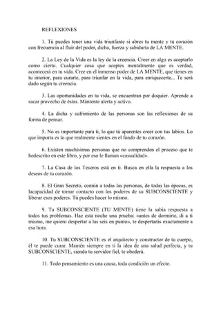REFLEXIONES

      1. Tú puedes tener una vida triunfante si abres tu mente y tu corazón
con frecuencia al fluir del poder, dicha, fuerza y sabiduría de LA MENTE.

       2. La Ley de la Vida es la ley de la creencia. Creer en algo es aceptarlo
como cierto. Cualquier cosa que aceptes mentalmente que es verdad,
acontecerá en tu vida. Cree en el inmenso poder de LA MENTE, que tienes en
tu interior, para curarte, para triunfar en la vida, para enriquecerte... Te será
dado según tu creencia.

       3. Las oportunidades en tu vida, se encuentran por doquier. Aprende a
sacar provecho de éstas. Mántente alerta y activo.

      4. La dicha y sufrimiento de las personas son las reflexiones de su
forma de pensar.

      5. No es importante para ti, lo que tú aparentes creer con tus labios. Lo
que importa es lo que realmente sientes en el fondo de tu corazón.

      6. Existen muchísimas personas que no comprenden el proceso que te
hedescrito en este libro, y por eso le llaman «casualidad».

      7. La Casa de los Tesoros está en ti. Busca en ella la respuesta a los
deseos de tu corazón.

       8. El Gran Secreto, común a todas las personas, de todas las épocas, es
lacapacidad de tomar contacto con los poderes de su SUBCONSCIENTE y
liberar esos poderes. Tú puedes hacer lo mismo.

      9. Tu SUBCONSCIENTE (TU MENTE) tiene la sabia respuesta a
todos tus problemas. Haz esta noche una prueba: «antes de dormirte, di a ti
mismo, me quiero despertar a las seis en punto», te despertarás exactamente a
esa hora.

       10. Tu SUBCONSCIENTE es el arquitecto y constructor de tu cuerpo,
él te puede curar. Mantén siempre en ti la idea de una salud perfecta, y tu
SUBCONSCIENTE, siendo tu servidor fiel, te obederá.

      11. Todo pensamiento es una causa, toda condición un efecto.
 