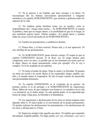 12. Tú te pareces a un Capitán, que hace navegar a su barco. Es
necesarioque dés las órdenes convenientes (pensamientos e imágenes
mentales), a tu espíritu SUBCONSCIENTE, que controla y gobierna todos los
aspectos de tu vida.

       13. No emplees jamás términos como «yo no puedo», «esto es
imposiblepara mí», «tengo mala suerte»... Tu SUBCONSCIENTE os tomará
la palabra y hará que no tengas dinero, o la posibilidad de que no lo hagas, lo
que realmente quieres hacer. Afirma siempre: «Yo puedo hacer y realizar
todas las cosas a través del poder de mi SUBCONSCIENTE».

      14. Cambia tus pensamientos y cambiará tu destino.

       15. Piensa bien, y el bien ocurrirá. Piensa mal, y el mal aparecerá. Tú
eres elreflejo de tus pensamientos.

       16. Tu SUBCONSCIENTE jamás discute contigo. Él acepta lo que tu
espíritu CONSCIENTE decreta. Si tú dices «yo no tengo medios para
comprarme, esto o lo otro», es posible que en ese momento sea cierto, pero no
lo digas. Busca un mejor pensamiento; como por ejemplo «Yo lo voy a
comprar. Ya lo he aceptado en mi espíritu».

       17. Tú tienes el poder de elegir. Elige la salud y la felicidad. Tú puedes
ser entre ser social o no social. Busca el ser cooperador, alegre, amable, cor-
dial y el mundo entero te responderá. He ahí el mejor camino de desarrollar
una personalidad armoniosa.

       18. Tu espíritu CONSCIENTE es el «vigilante de tu puerta». Su
primera misión es la de proteger a tu SUBCONSCIENTE de impresiones
falsas. Debes de creer, de que cualquier cosa buena se va a producir en tu vida
y se producirá, no lo dudes jamás. Tu más grande poder, es la capacidad que
tienes de elegir. Elige pues, la felicidad y la abundancia.

       19. Las sugestiones y declaraciones de los otros no tienen ninguna clase
depoder sobre ti. El único poder es el movimiento de tu propio pensamiento.
Tú puedes rechazar las declaraciones los pensamientos o las declaraciones de
los otros y afirmar para ti, el bien.

      20. Supervisa siempre todo aquello que dices. Tú tendrás que responder
decualquier estúpida palabra. No digas jamás «yo voy a fracasar», «yo voy a
 