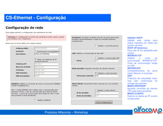 CS-Ethernet - Configuração



                                               Habilitar DHCP
                                               Habilite este campo para
                                               utilizar ingressar em redes que
                                               tenham servidor.
                                               DHCP (IP dinâmico).
                                               Para usar IP fixo desabilite este
                                               campo.
                                               MODBUS/TCP
                                               Habilita      o     modo      de
                                               comunicação MODBUS/TCP.
                                               Porta de comunicação fixada
                                               em 502.
                                               BROADCAST
                                               Compartilhamento da porta
                                               serial. Máximo 4 conexões.
                                               UDP
                                               Protocolo de velocidade maior
                                               mas sem confirmação de
                                               entrega dos pacotes.
                                               MODO SERVIDOR
                                               Aguarda conexões de clientes
                                               TCP pela porta escolhida.
                                               MODO CLIENTE
                                               Destina os dados ao IP e porta
                                               configurados.




                Produtos Alfacomp – Workshop
 
