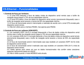 CS-Ethernet – Funcionalidades
1. Controle de fluxo por hardware
     1.1. O sinal RTS bloqueia o fluxo de dados vindos do dispositivo serial remoto caso o buffer de
     recepção serial chegue a 75% da sua capacidade máxima.
     1.2. O sinal RTS libera o fluxo de dados do dispositivo serial remoto (previamente bloqueado) caso o
     buffer de recepção serial esvazie a menos de 50% da capacidade máxima.
     1.3. O fluxo de transmissão serial é interrompido e reativado de acordo com o sinal CTS enviado pelo
     dispositivo serial remoto.
     1.4. Não tem efeito para a interface RS485, mas apenas para RS232.

2. Controle de fluxo por software (XON/XOFF).
     2.1. Um caractere XOFF (0x13) é enviado bloqueando o fluxo de dados vindos do dispositivo serial
     remoto caso o buffer de recepção serial chegue a 75% da sua capacidade máxima.
     2.2. Um caractere XON (0x11) é enviado liberando o fluxo de dados vindos do dispositivo serial remoto
     (previamente bloqueado) caso o buffer de recepção serial esvazie a menos de 50% da capacidade
     máxima.
     2.3. O fluxo de transmissão serial é interrompido caso seja recebido um caractere XOFF (0x13) vindo
     do dispositivo serial remoto.
     2.4. O fluxo de transmissão serial é reativado caso seja recebido um caractere XON (0x11) vindo do
     dispositivo serial remoto.
     2.5. Válido apenas para casos em que os dados transacionados não contêm estes caracteres
     especiais (tipicamente dados em ASCII).
     2.6. Não é válido quando o modo MODBUS está ativado.

                           Produtos Alfacomp – Workshop
 