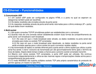 CS-Ethernet – Funcionalidades
3. Comunicação UDP
     3.1. Um socket UDP pode ser configurado na página HTML e a porta na qual se esperam os
     datagramas também pode ser escolhida.
     3.2. Os dados recebidos são enviados através da porta serial.
     3.3. As respostas recebidas através da porta serial serão retornadas para o último endereço (IP + porta)
     do qual dados foram recebidos.

4. Multi-socket
     4.1. Até quatro conexões TCP/IP simultâneas podem ser estabelecidas com o conversor.
     4.2. Quando mais de uma conexão estiver estabelecida existem duas formas de compartilhamento da
     porta serial: com broadcast e sem broadcast.
           4.2.1. No caso em que o modo broadcast estar ativado, os dados recebidos na porta serial são
           enviados para todos os sockets TCP conectados.
           4.2.2. No caso em que o modo broadcast estar desativado, os dados recebidos na porta serial
           serão enviados apenas para o ultimo socket do qual o conversor recebeu dados.
     4.3. Na transmissão de dados no sentido ethernet para a porta serial o último socket que utilizou a porta
     serial fica sendo “o dono” exclusivo da transmissão por até aproximadamente 62ms após o término da
     troca de dados. Depois deste tempo é dada a chance para o próximo socket conectado transmitir.
     4.4. Mesmo com vários sockets TCP conectados, a porta UDP pode ser utilizada. Ela continua
     funcionando independentemente e utiliza-se das mesmas regras e temporizações citadas acima para o
     compartilhamento da porta serial.
     4.5. O modo MODBUS não suporta múltiplos sockets TCP pela própria característica do protocolo de
     permitir apenas um mestre no lado RTU.
                            Produtos Alfacomp – Workshop
 