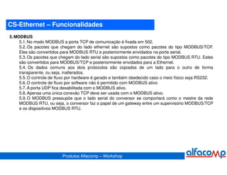 CS-Ethernet – Funcionalidades
5. MODBUS
     5.1. No modo MODBUS a porta TCP de comunicação é fixada em 502.
     5.2. Os pacotes que chegam do lado ethernet são supostos como pacotes do tipo MODBUS/TCP.
     Eles são convertidos para MODBUS RTU e posteriormente envidados na porta serial.
     5.3. Os pacotes que chegam do lado serial são supostos como pacotes do tipo MODBUS RTU. Estes
     são convertidos para MODBUS/TCP e posteriormente envidados para a Ethernet.
     5.4. Os dados comuns aos dois protocolos são copiados de um lado para o outro de forma
     transparente, ou seja, inalterados.
     5.5. O controle de fluxo por hardware é gerado e também obedecido caso o meio físico seja RS232.
     5.6. O controle de fluxo por software não é permitido com MODBUS ativo
     5.7. A porta UDP fica desabilitada com o MODBUS ativo.
     5.8. Apenas uma única conexão TCP deve ser usada com o MODBUS ativo.
     5.9. O MODBUS pressupõe que o lado serial do conversor se comportará como o mestre da rede
     MODBUS RTU, ou seja, o conversor faz o papel de um gateway entre um supervisório MODBUS/TCP
     e os dispositivos MODBUS RTU.




                          Produtos Alfacomp – Workshop
 