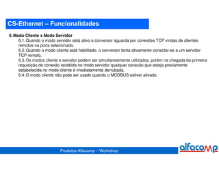 CS-Ethernet – Funcionalidades
6. Modo Cliente x Modo Servidor
     6.1. Quando o modo servidor está ativo o conversor aguarda por conexões TCP vindas de clientes
     remotos na porta selecionada.
     6.2. Quando o modo cliente está habilitado, o conversor tenta ativamente conectar-se a um servidor
     TCP remoto.
     6.3. Os modos cliente e servidor podem ser simultaneamente utilizados, porém na chegada da primeira
     requisição de conexão recebida no modo servidor qualquer conexão que esteja previamente
     estabelecida no modo cliente é imediatamente derrubada.
     6.4. O modo cliente não pode ser usado quando o MODBUS estiver ativado.




                          Produtos Alfacomp – Workshop
 