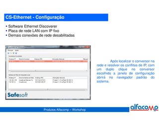 CS-Ethernet - Configuração
 Software Ethernet Discoverer
 Placa de rede LAN com IP fixo
 Demais conexões de rede desabilitadas




                                                            Após localizar o conversor na
                                                   rede e resolver os conflitos de IP, com
                                                   um duplo clique no conversor
                                                   escolhido a janela de configuração
                                                   abrirá no navegador padrão do
                                                   sistema.




                    Produtos Alfacomp – Workshop
 
