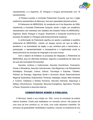 10
representantes, e a Argentina, 43. Paraguai e Uruguai permanecerão com 18
representantes.
O Parlasul sucedeu a Comissão Parlamentar Conjunta, que era o órgão
autoônomo representativo do Mercosul, mas sem capacidade decisória própria.
O Parlamento do MERCOSUL foi constituído em 6 de Dezembro de 2006,
substituindo a Comissão Parlamentar Conjunta, sendo o órgão, por excelência,
representativo dos interesses dos cidadãos dos Estados Partes do MERCOSUL:
Argentina, Brasil, Paraguai e Uruguai. Atualmente a Venezuela encontra-se em
processo de adesão e o Paraguai está temporariamente suspenso.
A conformação do Parlamento significa um aporte a qualidade e equilíbrio
institucional do MERCOSUL, criando um espaço comum em que se reflita o
pluralismo e as diversidades da região, e que contribua para a democracia, a
participação, a representatividade, a transparência e a legitimidade social no
desenvolvimento do processo de integração e de suas normas.
Com o objetivo de fortalecer os processos de integração, o Parlamento do
MERCOSUL atua em diferentes temáticas, segundo a competência de cada uma
de suas dez Comissões Permanentes:
Assuntos Jurídicos e Institucionais; Assuntos Econômicos, Financeiros,
Fiscais e Monetários; Assuntos Internacionais, Inter-Regionais e de Planejamento
Estratégico; Educação, Cultura, Ciência, Tecnologia e Esportes; Trabalho,
Políticas de Emprego, Segurança Social e Economia Social; Desenvolvimento
Regional Sustentável; Ordenamento Territorial, Habitação; Saúde, Meio Ambiente
e Turismo; Cidadania e Direitos Humanos; Assuntos Interiores, Segurança e
Defesa; Infra-Estrutura, Transportes, Recursos Energéticos, Agricultura, Pecuária
e Pesca; Orçamento e Assuntos Internos.
COMENTÁRIOS SOBRE O PARLASUL
O Mercosul, desde a sua criação em 1991, nunca foi prioridade da política
externa brasileira. Criado para estabelecer um mercado comum, não passou de
uma zona de livre comércio ou, se muito, uma união aduaneira imperfeita. Os
princípios da gradualidade, flexibilidade e equilíbrio, inscritos no preâmbulo de seu
 
