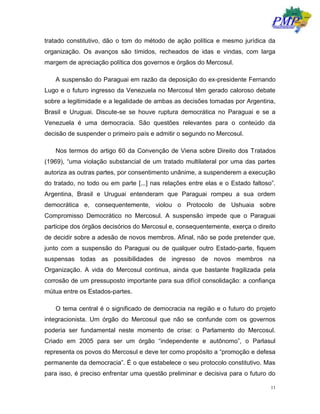 11
tratado constitutivo, dão o tom do método de ação política e mesmo jurídica da
organização. Os avanços são tímidos, recheados de idas e vindas, com larga
margem de apreciação política dos governos e órgãos do Mercosul.
A suspensão do Paraguai em razão da deposição do ex-presidente Fernando
Lugo e o futuro ingresso da Venezuela no Mercosul têm gerado caloroso debate
sobre a legitimidade e a legalidade de ambas as decisões tomadas por Argentina,
Brasil e Uruguai. Discute-se se houve ruptura democrática no Paraguai e se a
Venezuela é uma democracia. São questões relevantes para o conteúdo da
decisão de suspender o primeiro país e admitir o segundo no Mercosul.
Nos termos do artigo 60 da Convenção de Viena sobre Direito dos Tratados
(1969), “uma violação substancial de um tratado multilateral por uma das partes
autoriza as outras partes, por consentimento unânime, a suspenderem a execução
do tratado, no todo ou em parte [...] nas relações entre elas e o Estado faltoso”.
Argentina, Brasil e Uruguai entenderam que Paraguai rompeu a sua ordem
democrática e, consequentemente, violou o Protocolo de Ushuaia sobre
Compromisso Democrático no Mercosul. A suspensão impede que o Paraguai
participe dos órgãos decisórios do Mercosul e, consequentemente, exerça o direito
de decidir sobre a adesão de novos membros. Afinal, não se pode pretender que,
junto com a suspensão do Paraguai ou de qualquer outro Estado-parte, fiquem
suspensas todas as possibilidades de ingresso de novos membros na
Organização. A vida do Mercosul continua, ainda que bastante fragilizada pela
corrosão de um pressuposto importante para sua difícil consolidação: a confiança
mútua entre os Estados-partes.
O tema central é o significado de democracia na região e o futuro do projeto
integracionista. Um órgão do Mercosul que não se confunde com os governos
poderia ser fundamental neste momento de crise: o Parlamento do Mercosul.
Criado em 2005 para ser um órgão “independente e autônomo”, o Parlasul
representa os povos do Mercosul e deve ter como propósito a “promoção e defesa
permanente da democracia”. É o que estabelece o seu protocolo constitutivo. Mas
para isso, é preciso enfrentar uma questão preliminar e decisiva para o futuro do
 