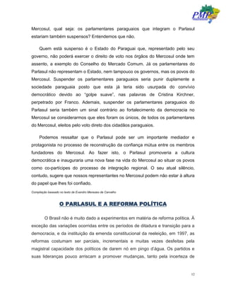 12
Mercosul, qual seja: os parlamentares paraguaios que integram o Parlasul
estariam também suspensos? Entendemos que não.
Quem está suspenso é o Estado do Paraguai que, representado pelo seu
governo, não poderá exercer o direito de voto nos órgãos do Mercosul onde tem
assento, a exemplo do Conselho do Mercado Comum. Já os parlamentares do
Parlasul não representam o Estado, nem tampouco os governos, mas os povos do
Mercosul. Suspender os parlamentares paraguaios seria punir duplamente a
sociedade paraguaia posto que esta já teria sido usurpada do convívio
democrático devido ao “golpe suave”, nas palavras de Cristina Kirchner,
perpetrado por Franco. Ademais, suspender os parlamentares paraguaios do
Parlasul seria também um sinal contrário ao fortalecimento da democracia no
Mercosul se considerarmos que eles foram os únicos, de todos os parlamentares
do Mercosul, eleitos pelo voto direto dos cidadãos paraguaios.
Podemos ressaltar que o Parlasul pode ser um importante mediador e
protagonista no processo de reconstrução da confiança mútua entre os membros
fundadores do Mercosul. Ao fazer isto, o Parlasul promoveria a cultura
democrática e inauguraria uma nova fase na vida do Mercosul ao situar os povos
como co-partícipes do processo de integração regional. O seu atual silêncio,
contudo, sugere que nossos representantes no Mercosul podem não estar à altura
do papel que lhes foi confiado.
Compilação baseado no texto de Evandro Menezes de Carvalho
O PARLASUL E A REFORMA POLÍTICA
O Brasil não é muito dado a experimentos em matéria de reforma política. À
exceção das variações ocorridas entre os períodos de ditadura e transição para a
democracia, e da instituição da emenda constitucional da reeleição, em 1997, as
reformas costumam ser parciais, incrementais e muitas vezes desfeitas pela
magistral capacidade dos políticos de darem nó em pingo d’água. Os partidos e
suas lideranças pouco arriscam a promover mudanças, tanto pela incerteza de
 