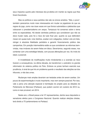13
seus impactos quanto pelo interesse dos já eleitos em manter as regras que lhes
foram favoráveis.
Mas os políticos e seus partidos não são os únicos arredios. “Nós, o povo”,
também parecemos muito mais interessados em mudar os jogadores do que as
regras do jogo, como nas duas vezes em que fomos submetidos a plebiscitos que
colocaram o presidencialismo em xeque. Tampouco há consenso sobre o tema
entre os especialistas. Há desde cientistas políticos que consideram que não se
deve mudar nada, pois há o risco de tudo ficar pior, quanto os que defendem
mexer em quase tudo: criar distritos, acabar com coligações, instituir voto em lista,
obrigar à absoluta fidelidade partidária e garantir financiamento público das
campanhas. Em posição intermediária estão os que consideram as reformas bem-
vindas, mas inviáveis de serem feitas em bloco. Deveríamos, segundo esses, nos
contentar com uma estratégia fatiada, com poucas alterações por vez. Ao invés do
ideal, o possível.
A inviabilidade de modificações muito mirabolantes e a aversão ao risco
tiveram a consequência, na última década, de transformar o Judiciário no grande
reformador do sistema político do País. Embora os juízes tenham exercido sua
prudência, é sinal de que há um problema quando o resultado das eleições sai dos
tribunais, e não das urnas.
Mudanças mais amplas deveriam ser testadas antes de serem aceitas. Um
pouco de experimentação é muito importante, mas nem sempre possível. Por isso,
vale a pena uma atenção especial à tramitação do projeto para as eleições do
Parlamento do Mercosul (Parlasul), que podem ocorrer em outubro de 2012 ou,
como é mais provável, em 2014.
Neste ano, o Brasil passa a ter 37 representantes, dentre seus deputados e
senadores eleitos para o Congresso Nacional. Quando realizar eleições diretas,
terá direito a 75 parlamentares no Parlasul.
 