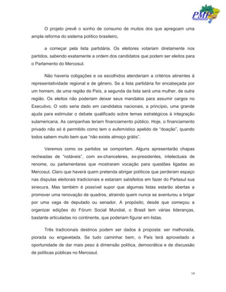 14
O projeto prevê o sonho de consumo de muitos dos que apregoam uma
ampla reforma do sistema político brasileiro,
a começar pela lista partidária. Os eleitores votariam diretamente nos
partidos, sabendo exatamente a ordem dos candidatos que podem ser eleitos para
o Parlamento do Mercosul.
Não haveria coligações e os escolhidos atenderiam a critérios atinentes à
representatividade regional e de gênero. Se a lista partidária for encabeçada por
um homem, de uma região do País, a segunda da lista será uma mulher, de outra
região. Os eleitos não poderiam deixar seus mandatos para assumir cargos no
Executivo. O voto seria dado em candidatos nacionais, a princípio, uma grande
ajuda para estimular o debate qualificado sobre temas estratégicos à integração
sulamericana. As campanhas teriam financiamento público. Hoje, o financiamento
privado não só é permitido como tem o eufemístico apelido de “doação”, quando
todos sabem muito bem que “não existe almoço grátis”.
Veremos como os partidos se comportam. Alguns apresentarão chapas
recheadas de “notáveis”, com ex-chanceleres, ex-presidentes, intelectuais de
renome, ou parlamentares que mostraram vocação para questões ligadas ao
Mercosul. Claro que haverá quem pretenda abrigar políticos que perderam espaço
nas disputas eleitorais tradicionais e estariam satisfeitos em fazer do Parlasul sua
sinecura. Mas também é possível supor que algumas listas estarão abertas a
promover uma renovação de quadros, atraindo quem nunca se aventurou a brigar
por uma vaga de deputado ou senador. A propósito, desde que começou a
organizar edições do Fórum Social Mundial, o Brasil tem várias lideranças,
bastante articuladas no continente, que poderiam figurar em listas.
Três tradicionais destinos podem ser dados à proposta: ser melhorada,
piorada ou engavetada. Se tudo caminhar bem, o País terá aproveitado a
oportunidade de dar mais peso à dimensão política, democrática e de discussão
de políticas públicas no Mercosul.
 