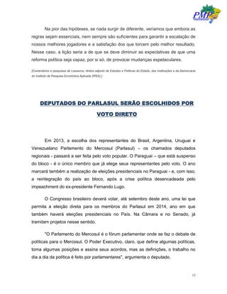 15
Na pior das hipóteses, se nada surgir de diferente, veríamos que embora as
regras sejam essenciais, nem sempre são suficientes para garantir a escalação de
nossos melhores jogadores e a satisfação dos que torcem pelo melhor resultado.
Nesse caso, a lição seria a de que se deve diminuir as expectativas de que uma
reforma política seja capaz, por si só, de provocar mudanças espetaculares.
[Comentários e pesquisas de Lassance, diretor-adjunto de Estudos e Políticas do Estado, das Instituições e da Democracia
do Instituto de Pesquisa Econômica Aplicada (IPEA).]
DEPUTADOS DO PARLASUL SERÃO ESCOLHIDOS POR
VOTO DIRETO
Em 2013, a escolha dos representantes do Brasil, Argentina, Uruguai e
Venezuelano Parlamento do Mercosul (Parlasul) – os chamados deputados
regionais - passará a ser feita pelo voto popular. O Paraguai – que está suspenso
do bloco - é o único membro que já elege seus representantes pelo voto. O ano
marcará também a realização de eleições presidenciais no Paraguai - e, com isso,
a reintegração do país ao bloco, após a crise política desencadeada pelo
impeachment do ex-presidente Fernando Lugo.
O Congresso brasileiro deverá votar, até setembro deste ano, uma lei que
permita a eleição direta para os membros do Parlasul em 2014, ano em que
também haverá eleições presidenciais no País. Na Câmara e no Senado, já
tramitam projetos nesse sentido.
"O Parlamento do Mercosul é o fórum parlamentar onde se faz o debate de
políticas para o Mercosul. O Poder Executivo, claro, que define algumas políticas,
toma algumas posições e assina seus acordos, mas as definições, o trabalho no
dia a dia da política é feito por parlamentares", argumenta o deputado.
 