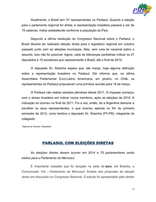 16
Atualmente, o Brasil tem 37 representantes no Parlasul. Quando a eleição
para o parlamento regional for direta, a representação brasileira passará a ser de
75 cadeiras, índice estabelecido conforme a população do País.
Segundo a última resolução do Congresso Nacional sobre o Parlasul, o
Brasil deveria ter realizado eleição direta para o legislativo regional em outubro
passado junto com as eleições municipais. Mas, sem uma lei nacional sobre o
assunto, isso não foi possível. Agora, cabe às lideranças partidárias indicar os 27
deputados e 10 senadores que representarão o Brasil, até o final de 2014.
O deputado Dr. Rosinha espera que, até março, haja alguma definição
sobre a representação brasileira no Parlasul. Ele informa que, na última
Assembleia Parlamentar Euro-Latino Americana, em janeiro, no Chile, os
representantes do Parlasul propuseram uma primeira reunião para 18 de março.
O Parlasul não realiza sessões plenárias desde 2011. O impasse começou
com o atraso brasileiro em indicar novos membros, após as eleições de 2010. A
indicação só ocorreu no final de 2011. Foi a vez, então, de a Argentina demorar a
escolher os seus representantes, o que ocorreu apenas no fim do primeiro
semestre de 2012, como lembra o deputado Dr. Rosinha (PT-PR), integrante do
colegiado.
*Agência do Senado / República
PARLASUL COM ELEIÇÕES DIRETAS
As eleições diretas devem ocorrer em 2014 e 75 parlamentares serão
eleitos para o Parlamento do Mercosul.
É importante ressaltar que foi lançado na sede do Ipea, em Brasília, o
Comunicado 143 – Parlamento do Mercosul: Análise das propostas de eleição
direta em discussão no Congresso Nacional. O estudo foi apresentado pelo diretor
 