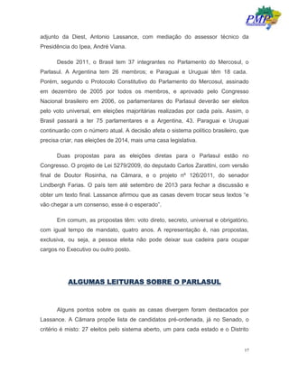 17
adjunto da Diest, Antonio Lassance, com mediação do assessor técnico da
Presidência do Ipea, André Viana.
Desde 2011, o Brasil tem 37 integrantes no Parlamento do Mercosul, o
Parlasul. A Argentina tem 26 membros; e Paraguai e Uruguai têm 18 cada.
Porém, segundo o Protocolo Constitutivo do Parlamento do Mercosul, assinado
em dezembro de 2005 por todos os membros, e aprovado pelo Congresso
Nacional brasileiro em 2006, os parlamentares do Parlasul deverão ser eleitos
pelo voto universal, em eleições majoritárias realizadas por cada país. Assim, o
Brasil passará a ter 75 parlamentares e a Argentina, 43. Paraguai e Uruguai
continuarão com o número atual. A decisão afeta o sistema político brasileiro, que
precisa criar, nas eleições de 2014, mais uma casa legislativa.
Duas propostas para as eleições diretas para o Parlasul estão no
Congresso. O projeto de Lei 5279/2009, do deputado Carlos Zarattini, com versão
final de Doutor Rosinha, na Câmara, e o projeto nº 126/2011, do senador
Lindbergh Farias. O país tem até setembro de 2013 para fechar a discussão e
obter um texto final. Lassance afirmou que as casas devem trocar seus textos “e
vão chegar a um consenso, esse é o esperado”.
Em comum, as propostas têm: voto direto, secreto, universal e obrigatório,
com igual tempo de mandato, quatro anos. A representação é, nas propostas,
exclusiva, ou seja, a pessoa eleita não pode deixar sua cadeira para ocupar
cargos no Executivo ou outro posto.
ALGUMAS LEITURAS SOBRE O PARLASUL
Alguns pontos sobre os quais as casas divergem foram destacados por
Lassance. A Câmara propõe lista de candidatos pré-ordenada, já no Senado, o
critério é misto: 27 eleitos pelo sistema aberto, um para cada estado e o Distrito
 