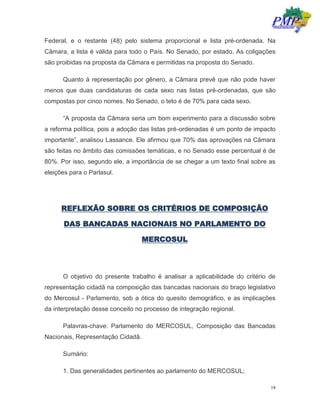 18
Federal, e o restante (48) pelo sistema proporcional e lista pré-ordenada. Na
Câmara, a lista é válida para todo o País. No Senado, por estado. As coligações
são proibidas na proposta da Câmara e permitidas na proposta do Senado.
Quanto à representação por gênero, a Câmara prevê que não pode haver
menos que duas candidaturas de cada sexo nas listas pré-ordenadas, que são
compostas por cinco nomes. No Senado, o teto é de 70% para cada sexo.
“A proposta da Câmara seria um bom experimento para a discussão sobre
a reforma política, pois a adoção das listas pré-ordenadas é um ponto de impacto
importante”, analisou Lassance. Ele afirmou que 70% das aprovações na Câmara
são feitas no âmbito das comissões temáticas, e no Senado esse percentual é de
80%. Por isso, segundo ele, a importância de se chegar a um texto final sobre as
eleições para o Parlasul.
REFLEXÃO SOBRE OS CRITÉRIOS DE COMPOSIÇÃO
DAS BANCADAS NACIONAIS NO PARLAMENTO DO
MERCOSUL
O objetivo do presente trabalho é analisar a aplicabilidade do critério de
representação cidadã na composição das bancadas nacionais do braço legislativo
do Mercosul - Parlamento, sob a ótica do quesito demográfico, e as implicações
da interpretação desse conceito no processo de integração regional.
Palavras-chave: Parlamento do MERCOSUL, Composição das Bancadas
Nacionais, Representação Cidadã.
Sumário:
1. Das generalidades pertinentes ao parlamento do MERCOSUL;
 