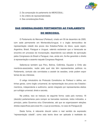19
2. Da composição do parlamento do MERCOSUL;
3. Do critério de representatividade;
4. Das considerações finais.
DAS GENERALIDADES PERTINENTES AO PARLAMENTO
DO MERCOSUL
O Parlamento do Mercosul (Parlasul), criado em 09 de dezembro de 2005,
com sede permanente em Montevidéu/Uruguai, é o órgão democrático de
representação cidadã dos povos dos Estados-Partes do bloco, quais sejam,
Argentina, Brasil, Paraguai e Uruguai, valendo esclarecer que a Venezuela se
encontra em processo de incorporação, dependendo sua adesão da aprovação
pelos Congressos do Brasil e Paraguai, mas, ainda sim, foi-lhe garantido o direito
à representação e assento naquele Congresso Regional.
Salienta-se também que Peru, Bolívia, Colômbia, Equador e Chile são
membros-associados, razão pela qual não têm representantes políticos no
Parlamento, contudo são convidados a assistir às sessões, onde podem expor
temas de seu interesse.
O artigo introdutório do Protocolo Constitutivo do Parlasul o define, em
linhas gerais, como órgão unicameral, de representação dos povos dos Estados-
membros, independente e autônomo, sendo integrado por representantes eleitos
por sufrágio universal, direto e secreto.
Na prática, isso se traduziu da seguinte forma: cada país nomeou 18
(dezoito) parlamentares para compor as bancadas nacionais, todos indicados, a
princípio, pelos Governos e/ou Chancelarias, até que se organizassem eleições
diretas específicas para esse fim, o que já aconteceu, no caso do Paraguai.[2]
Desta forma, é relevante discutir sobre o real sentido da expressão
“representação cidadã”; como esta teoria deve ser aplicada à realidade do
 